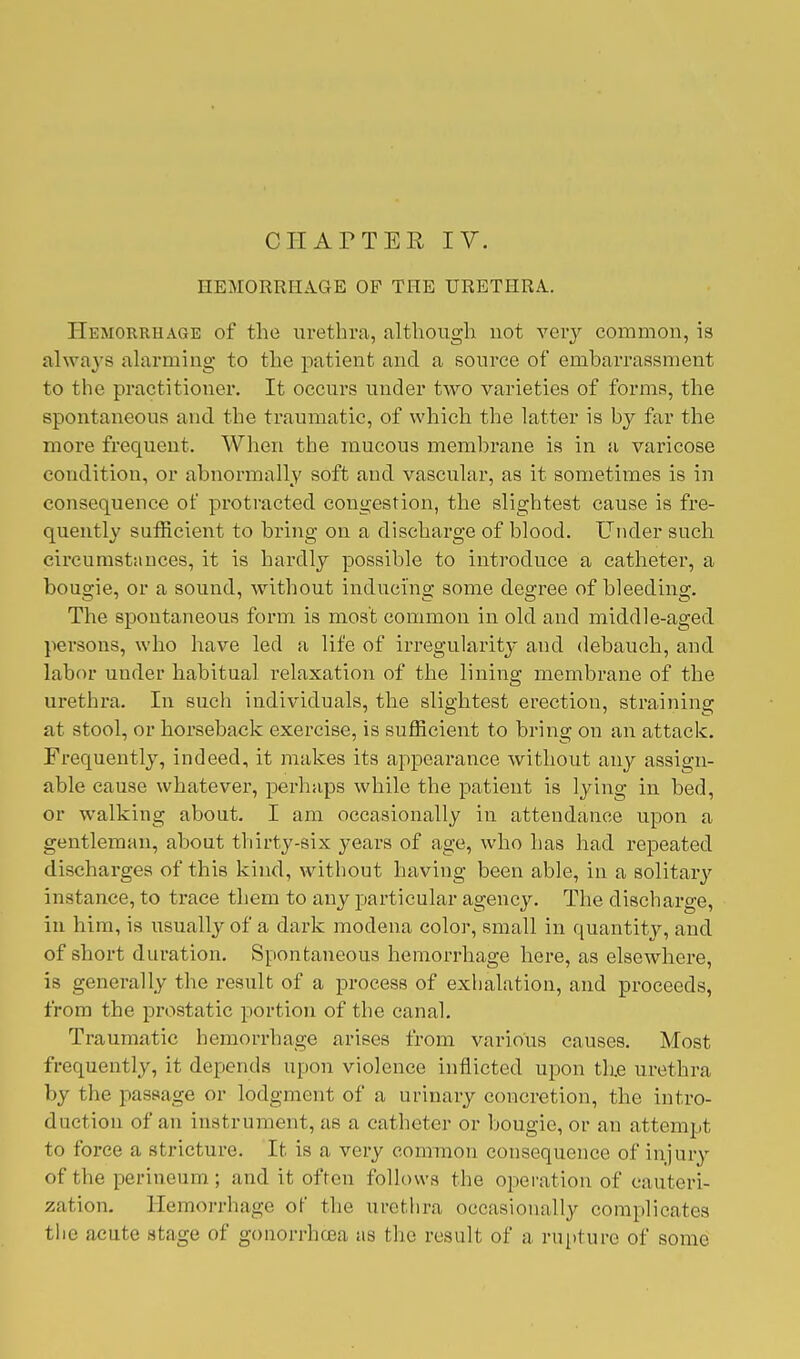 HEMORRHAGE OF THE URETHRA. Hemorrhage of the urethra, although not very common, is always alarming to the patient and a source of embarrassment to the practitioner. It occurs under two varieties of forms, the spontaneous and the traumatic, of which the latter is by far the more frequent. When the mucous membrane is in a varicose condition, or abnormally soft and vascular, as it sometimes is in consequence of protracted congestion, the slightest cause is fre- quently sufficient to bring on a discharge of blood. Under such circumstances, it is hardly possible to introduce a catheter, a bougie, or a sound, without inducing some degree of bleeding. The spontaneous form is most common in old and middle-aged persons, who have led a life of irregularity and debauch, and labor under habitual relaxation of the lining membrane of the urethra. In such individuals, the slightest erection, straining at stool, or horseback exercise, is sufficient to bring on an attack. Frequently, indeed, it makes its appearance without any assign- able cause whatever, perhaps while the patient is lying in bed, or walking about. I am occasionally in attendance upon a gentleman, about thirty-six years of age, who has had repeated discharges of this kind, without having been able, in a solitary instance, to trace them to any particular agency. The discharge, in him, is usually of a dark modena color, small in quantity, and of short duration. Spontaneous hemorrhage here, as elsewhere, is generally the result of a process of exhalation, and proceeds, from the prostatic portion of the canal. Traumatic hemorrhage arises from various causes. Most frequently, it depends upon violence inflicted upon the urethra by the passage or lodgment of a urinary concretion, the intro- duction of an instrument, as a catheter or bougie, or an attempt to force a stricture. It is a very common consequence of injury of the perineum ; and it often follows the operation of cauteri- zation. Hemorrhage of the urethra occasionally complicates the acute stage of gonorrhoea as the result of a rupture of some