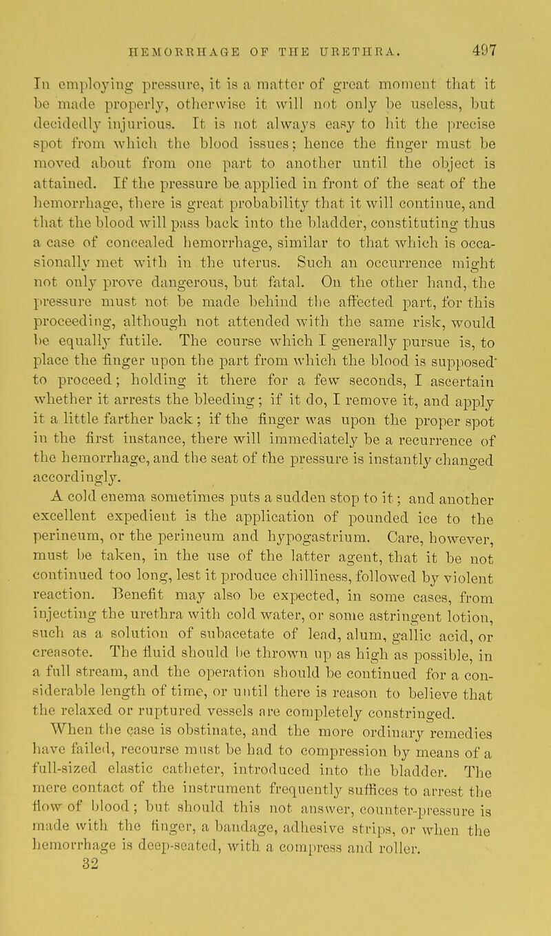 In employing pressure, it is a matter of great moment that it be made properly, otherwise it will not only be useless, but decidedly injurious. It is not always easy to hit the precise spot from which the blood issues; hence the finger must be moved about from our part to another until the object is attained. If the pressure be applied in front of the seat of the hemorrhage, there is great probability that it will continue, and that the blood will pass back into the bladder, constituting thus a case of concealed hemorrhage, similar to that which is occa- sionally met with in the uterus. Such an occurrence might not only prove dangerous, but fatal. On the other hand, the pressure must not be made behind the affected part, for this proceeding, although not. attended with the same risk, would be equally futile. The course which I generally pursue is, to place the finger upon the part from which the blood is supposed' to proceed; holding it there for a few seconds, I ascertain whether it arrests the bleeding; if it do, I remove it, and apply it a little farther back; if the finger was upon the proper spot in the first instance, there will immediately be a recurrence of the hemorrhage, and the seat of the pressure is instantly changed accordingly. A cold enema sometimes puts a sudden stop to it; and another excellent expedient is the application of pounded ice to the perineum, or the perineum and hypogastrium. Care, however, must he taken, in the use of the latter agent, that it be not continued too long, lest it produce chilliness, followed by violent reaction. Benefit may also be expected, in some cases, from injecting the urethra with cold water, or some astringent lotion, such as a solution of subacetate of lead, alum, gallic acid, or creasote. The fluid should be thrown up as high as possible, in a full stream, and the operation should be continued for a con- siderable length of time, or until there is reason to believe that the relaxed or ruptured vessels are completely constringed. When the case is obstinate, and the more ordinary remedies have failed, recourse must be had to compression by means of a full-sized elastic catheter, introduced into the bladder. The mere contact of the instrument frequently suffices to arrest the How of blood; but should this not answer, counter-pressure ia made with the finger, a bandage, adhesive strips, or when the hemorrhage is deep-seated, with a compress and roller. 32