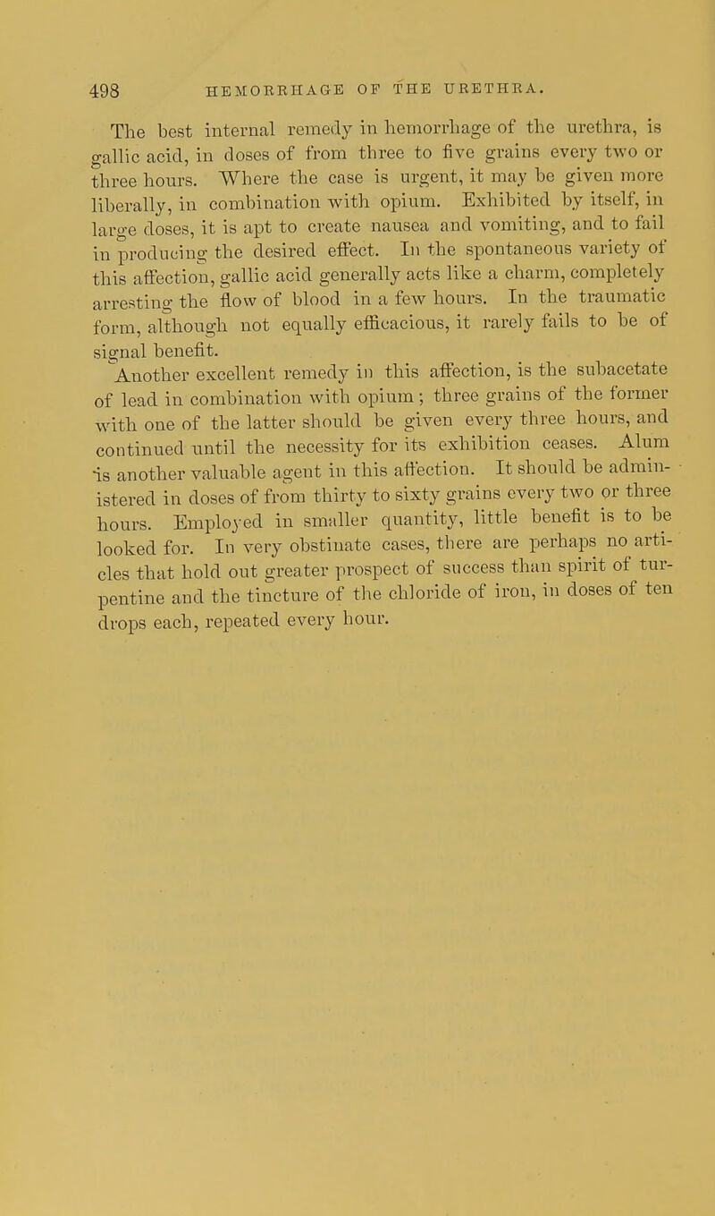 The best internal remedy in hemorrhage of the urethra, is gallic acid, in doses of from three to five grains every two or three hours. Where the case is urgent, it may be given more liberally, in combination with opium. Exhibited by itself, in large closes, it is apt to create nausea and vomiting, and to fail in producing the desired effect. In the spontaneous variety of this affection, gallic acid generally acts like a charm, completely arresting the flow of blood in a few hours. In the traumatic form, although not equally efficacious, it rarely fails to be of signal benefit. Another excellent remedy in this affection, is the subacetate of lead in combination with opium; three grains of the former with one of the latter should be given every three hours, and continued until the necessity for its exhibition ceases. Alum is another valuable agent in this affection. It should be admin- istered in doses of from thirty to sixty grains every two or three hours. Employed in smaller quantity, little benefit is to be looked for. In very obstinate cases, there are perhaps im arti- cles that hold out greater prospect of success than spirit of tur- pentine and the tincture of the chloride of iron, in doses of ten drops each, repeated every hour.