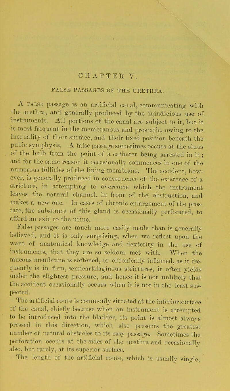 FALSE PASSAGES OF THE URETHRA. A false passage is an artificial canal, communicating with the urethra, and generally produced by the injudicious use of instruments. All portions of the canal are subject to it, but it is most frequent in the membranous and prostatic, owing to the inequality of their surface, and their fixed position beneath the pubic symphysis. A false passage sometimes occurs at the sinus of the bulb from the point of a catheter being arrested in it; and for the same reason it occasionally commences in one of the numerous follicles of the lining membrane. The accident, how- ever, is generally produced in consequence of the existence of a stricture, in attempting to overcome which the instrument leaves the natural channel, in front of the obstruction, and makes a new one. In cases of chronic enlargement of the pros- tate, the substance of this gland is occasionally perforated, to afford an exit to the urine. False passages are much more easily made than is generally believed, and it is only surprising, when we reflect upon the want of anatomical knowledge and dexterity in the use of instruments, that they are so seldom met with. When the mucous membrane is softened, or chronically inflamed, as it fre- quently is in firm, semicartilaginous strictures, it often yields under the slightest pressure, and hence it is not unlikely that the accident occasionally occurs when it is not in the least sus- pected. The artificial route is commonly situated at the inferior surface of the canal, chiefly because when an instrument is attempted to be introduced into the bladder, its point is almost always pressed in this direction, which also presents the greatest number of natural obstacles to its easy passage. Sometimes the perforation occurs at the sides of the urethra and occasionally also, but rarely, at its superior surface. The length of the artificial route, which is usually single,