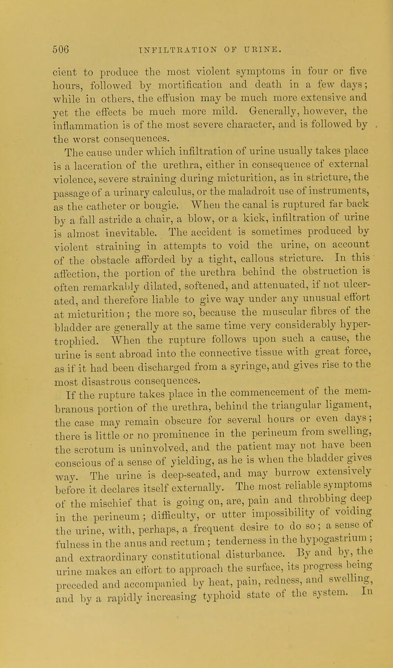 cient to produce the most violent symptoms in four or five hours, followed by mortification and death in a few days; while in others, the effusion may be much more extensive and yet the effects be much more mild. Generally, however, the inflammation is of the most severe character, and is followed by . the worst consequences. The cause under which infiltration of urine usually takes place is a laceration of the urethra, either in consequence of external violence, severe straining during micturition, as in stricture, the passage of a urinary calculus, or the maladroit use of instruments, as the catheter or bougie. When the canal is ruptured far back by a fall astride a chair, a blow, or a kick, infiltration of urine is almost inevitable. The accident is sometimes produced by violent straining in attempts to void the urine, on account of the obstacle afforded by a tight, callous stricture. In this affection, the portion of the urethra behind the obstruction is often remarkably dilated, softened, and attenuated, if not ulcer- ated, and therefore liable to give way under any unusual effort at micturition ; the more so, because the muscular fibres of the bladder are generally at the same time very considerably hyper- trophied. When the rupture follows upon such a cause, the urine is sent abroad into the connective tissue with great force, as if it had been discharged from a syringe, and gives rise to the most disastrous consequences. If the rupture takes place in the commencement of the mem- branous portion of the urethra, behind the triangular ligament, the case may remain obscure for several hours or even days; there is little or no prominence in the perineum from swelling, the scrotum is uninvolved, and the patient may not have been conscious of a sense of yielding, as he is when the bladder gives way. The urine is deep-seated, and may burrow extensively before it declares itself externally. The most reliable symptoms of the mischief that is going on, are, pain and throbbing deep in the perineum ; difficulty, or utter impossibility of voiding the urine, with, perhaps, a frequent desire to do so; a sense of fulness in the anus and rectum ; tenderness in the hypogastrium ; and extraordinary constitutional disturbance. By and by, the urine makes an effort to approach the surface, its progress being preceded and accompanied by heat, pain, redness, and swelling, and by a rapidly increasing typhoid state of the system. In