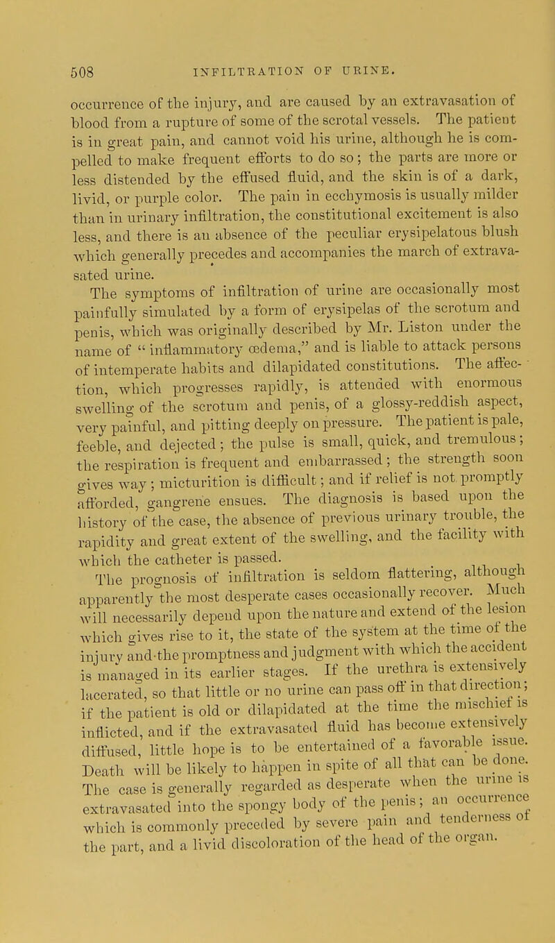 occurrence of the injury, and are caused by an extravasation of blood from a rupture of some of the scrotal vessels. The patient is in great pain, and cannot void his urine, although he is com- pelled to make frequent efforts to do so; the parts are more or less distended by the effused fluid, and the skin is of a dark, livid, or purple color. The pain in ecchymosis is usually milder than in urinary infiltration, the constitutional excitement is also less, and there is an absence of the peculiar erysipelatous blush which generally precedes and accompanies the march of extrava- sated urine. The symptoms of infiltration of urine are occasionally most painfully simulated by a form of erysipelas of the scrotum and penis, which was originally described by Mr. Liston under the name of  inflammatory oedema, and is liable to attack persons of intemperate habits and dilapidated constitutions. The affec- • tion, which progresses rapidly, is attended with enormous swelling of the scrotum and penis, of a glossy-reddish aspect, very painful, and pitting deeply on pressure. The patient is pale, feeble, and dejected ; the pulse is small, quick, and tremulous ; the respiration is frequent and embarrassed; the strength soon gives way ; micturition is difficult; and if relief is not promptly afforded, gangrene ensues. The diagnosis is based upon the history of the case, the absence of previous urinary trouble, the rapidity and great extent of the swelling, and the facility with which the catheter is passed. The prognosis of infiltration is seldom flattering, although apparently the most desperate cases occasionally recover. Much will necessarily depend upon the nature and extend of the lesion which gives rise to it, the state of the system at the time of the injury and-the promptness and judgment with which the accident is managed in its earlier stages. If the urethra is extensively lacerated, so that little or no urine can pass off in that direction; if the patient is old or dilapidated at the time the mischief is inflicted, and if the extravasated fluid has become extensively diffused, little hope is to be entertained of a favorable issue. Death will be likely to happen in spite of all that can be done The case is generally regarded as desperate when the urine is extravasated into the spongy body of the penis; an occurrence which is commonly preceded by severe pain and tenderness ot the part, and a livid discoloration of the head of the organ.