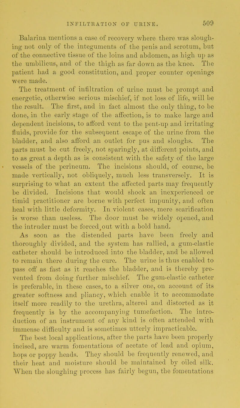 Balarina mentions a case of recovery where there was slough- ing not only of the integuments of the penis and scrotum, hnt of the connective tissue of the loins and ahdomen, as high up as the umbilicus, and of the thigh as far down as the knee. The patient had a good constitution, and proper counter openings were made. The treatment of infiltration of urine must he prompt and energetic, otherwise serious mischief, if not loss of life, will be the result. The first, and in fact almost the only thing, to be done, in the early stage of the affection, is to make large and dependent incisions, to afford vent to the pent-up and irritating fluids, provide for the subsequent escape of the urine from the bladder, and also afford an outlet for pus and sloughs. The parts must be cut freely, not sparingly, at different points, and to as great a depth as is consistent with the safety of the large vessels of the perineum. The incisions should, of course, be made vertically, not obliquely, much less transversely. It is surprising to what an extent the affected parts may frequently he divided. Incisions that would shock an inexperienced or timid practitioner are borne with perfect impunity, and often heal with little deformity. In violent cases, mere scarification is worse than useless. The door must he widely opened, and the intruder must he forced,out with a bold hand. As soon as the distended parts have been freely and thoroughly divided, and the system has rallied, a gum-elastic catheter should be introduced into the bladder, and he allowed to remain there during the cure. The urine is thus enabled to pass off as fast as it reaches the bladder, and is thereby pre- vented from doing further mischief. The gum-elastic catheter is preferable, in these cases, to a silver one, on account of its greater softness and pliancy, which enable it to accommodate itself more readily to the urethra, altered and distorted as it frequently is hy the accompanying tumefaction. The intro- duction of an instrument of any kind is often attended with immense difficulty and is sometimes utterly impracticable. The best local applications, after the parts have been properly incised, arc warm fomentations of acetate of lead and opium, hops or poppy heads. They should be frequently renewed, and their heat and moisture should be maintained by oiled silk. When the sloughing process has fairly begun, the fomentations