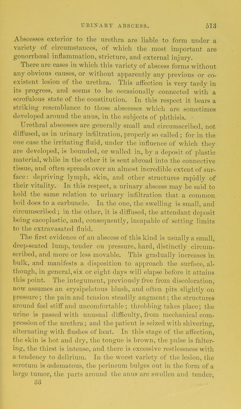 Abscesses exterior to the urethra are liable to form under a variety of circumstances, of which the most important are gonorrheal inflammation, stricture, and external injury. There are cases in which this variety of abscess forms without any obvious causes, or without apparently any previous or co- existent lesion of the urethra. This affection is very tardy in its progress, and seems to be occasionally connected with a scrofulous state of the constitution. In this respect it bears a striking resemblance to those abscesses which are sometimes developed around the anus, in the subjects of phthisis. Urethral abscesses are generally small and circumscribed, not diffused, as in urinary infiltration, properly so called ; for in the one case the irritating fluid, under the influence of which they are developed, is bounded, or walled in, by a deposit of plastic material, while in the other it is sent abroad into the connective tissue, and often spreads over an almost incredible extent of sur- face: depriving lymph, skin, and other structures rapidly of their vitality. In this respect, a urinary abscess may be said to hold the same relation to urinary infiltration that a common boil does to a carbuncle. In the one, the swelling is small, and circumscribed; in the other, it is diffused, the attendant deposit being cacoplastic, and, consequently, incapable of setting limits to the extravasated fluid. The first evidence of an abscess of this kind is usually a small, deep-seated lump, tender on pressure, hard, distinctly circum- scribed, and more or less movable. This gradually increases in bulk, and manifests a disposition to approach the surface, al- though, in general, six or eight days will elapse before it attains this point. The integument, previously free from discoloration, now assumes an erysipelatous blush, and often pits slightly on pressure; the pain and tension steadily augment; the structures around feel stiff and uncomfortable; throbbing takes place; the urine is passed with unusual difficulty, from mechanical com- pression of the urethra; and the patient is seized with shivering, alternating with flushes of heat. In this stage of the affection, the skin is hot and dry, the tongue is brown, the pulse is falter- ing, the thirst is intense, and there is excessive restlessness with a tendency to delirium. In the worst variety of the lesion, the scrotum is oedema I oUs, the perineum bulges out in the form of a large tumor, the parts around the anus are swollen and tender, 33