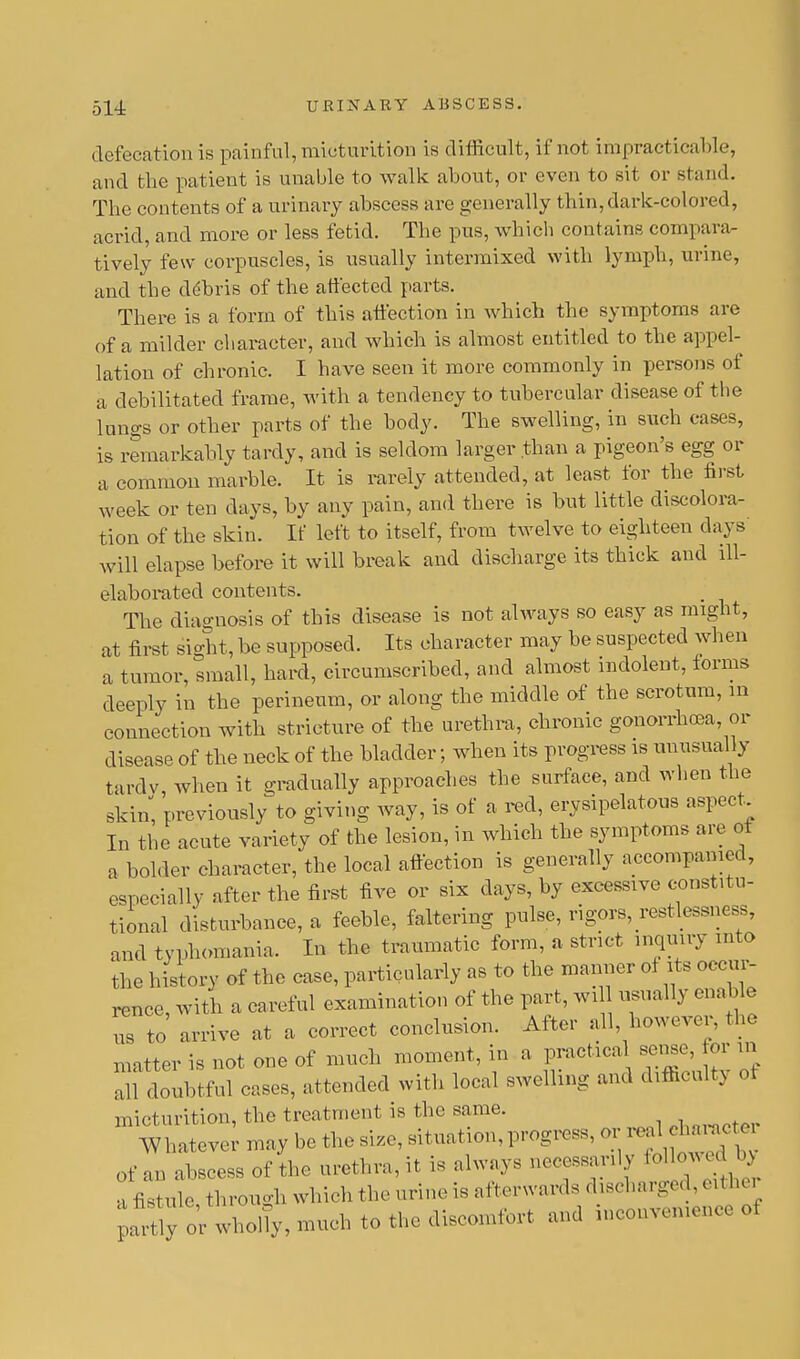 defecation is painful, micturition is difficult, if not impracticable, and the patient is unable to walk about, or even to sit or stand. The contents of a urinary abscess are generally thin, dark-colored, acrid, and more or less fetid. The pus, which contains compara- tively few corpuscles, is usually intermixed with lymph, urine, and the de'bris of the affected parts. There is a form of this affection in which the symptoms are of a milder character, and which is almost entitled to the appel- lation of chronic. I have seen it more commonly in persons of a debilitated frame, with a tendency to tubercular disease of the lungs or other parts of the body. The swelling, in such cases, is remarkably tardy, and is seldom larger than a pigeon's egg or a common marble. It is rarely attended, at least for the first week or ten days, by any pain, and there is but little discolora- tion of the skin. If left to itself, from twelve to eighteen clays will elapse before it will break and discharge its thick and ill- elaborated contents. The diagnosis of this disease is not always so easy as might, at first sight, be supposed. Its character may be suspected when a tumor, small, hard, circumscribed, and almost indolent, forms deeply in the perineum, or along the middle of the scrotum, in connection with stricture of the urethra, chronic gonorrhoea, or disease of the neck of the bladder; when its progress is unusually tardy when it gradually approaches the surface, and when the skin, previously to giving way, is of a red, erysipelatous aspect. In the acute variety of the lesion, in which the symptoms are of a bolder character, the local affection is generally accompanied, especially after the first five or six days, by excessive constitu- tional disturbance, a feeble, faltering pulse, rigors, restlessness, and typhomania. In the traumatic form, a strict inquiry into the history of the case, particularly as to the manner of its occur- rence, with a careful examination of the part, wi usually enable Z to arrive at a correct conclusion. After all however, the matter is not one of much moment, in a practical sense, for in all doubtful cases, attended with local swelling and difficulty 0< micturition, the treatment is the same. Whatever may be the size, situation, progress, or real chanicte of an abscess of the urethra, it is always necessanly <<^ a fistule through which the urine is afterwards discharged, eith( r ;Xor Uolhsn,1ehtothediseo1n,o,t and inconvemence oi