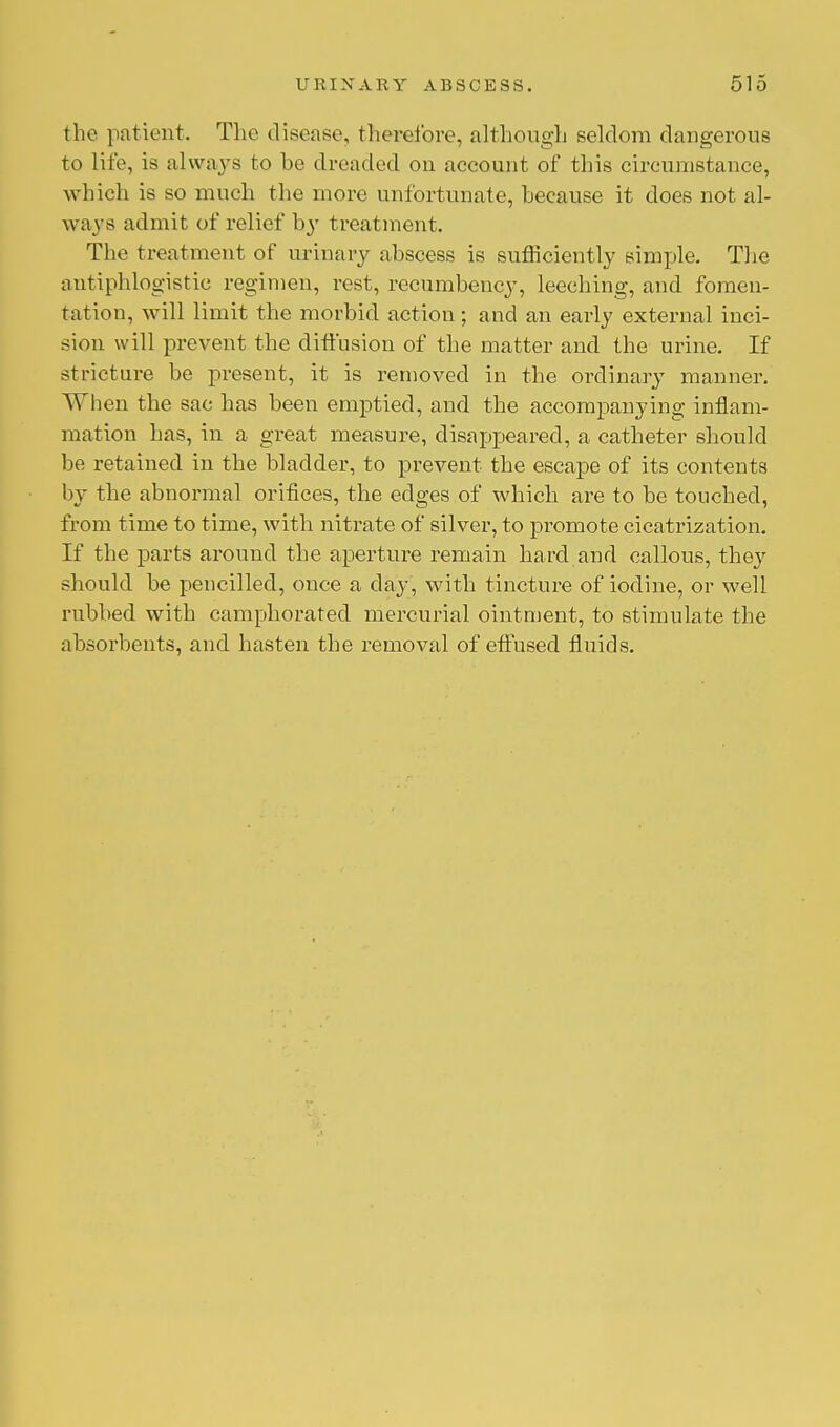 the patient. The disease, therefore, although seldom dangerous to Life, is always to be dreaded on account of this circumstance, which is so much the more unfortunate, because it does not al- ways admit of relief by treatment. The treatment of urinary abscess is sufficiently simple. The antiphlogistic regimen, rest, recumbency, leeching, and fomen- tation, will limit the morbid action ; and an early exterual inci- sion will prevent the diffusion of the matter and the urine. If stricture be present, it is removed in the ordinary manner. When the sac has been emptied, and the accompanying inflam- mation has, in a great measure, disappeared, a catheter should be retained in the bladder, to prevent the escape of its contents by the abnormal orifices, the edges of which are to be touched, from time to time, with nitrate of silver, to promote cicatrization. If the parts around the aperture remain hard and callous, they should be pencilled, once a day, with tincture of iodine, or well rubbed with camphorated mercurial ointment, to stimulate the absorbents, and hasten the removal of effused fluids.