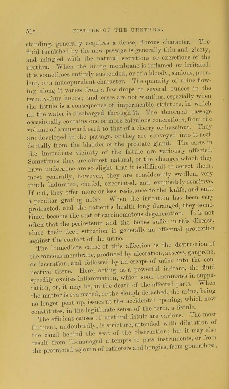 standing, generally acquires a dense, fibrous character. The fluid furnished by the new passage is generally thin and gleety, and mingled with the natural secretions or excretions of the urethra. When the lining membrane is inflamed or irritated, it is sometimes entirely suspended, or of a bloody, sanious, puru- lent, or a mucopurulent character. The quantity of urine flow- ino- along it varies from a few drops to several ounces in the twenty-four hours ; and cases are not wanting, especially when the fistule is a consequence of impermeable stricture, in which all the water is discharged through it. The abnormal passage occasionally contains one or more calculous concretions, from the volume of a mustard seed to that of a cherry or hazelnut. ^ They are developed in the passage, or they are conveyed into it acci- dentally from the bladder or the prostate gland. The parts m the immediate vicinity of the fistule are variously affected.' Sometimes they are almost natural, or the changes which they have undergone are so slight that it is difficult to detect them; most generally, however, they are considerably swollen, very much indurated, chafed, excoriated, and exquisitely sensitive. If cut they offer more or less resistance to the knife, and emit a peculiar grating noise. When the irritation has been very protracted, and the patient's health long deranged, they some- times become the seat of carcinomatous degeneration. It is not often that the periosteum and the bones suffer in this disease, since their deep situation is generally an effectual protection ao-ainst the contact of the urine. _ The immediate cause of this affection is the destruction of the mucous membrane, produced by ulceration, abscess, gangrene, or laceration, and followed by an escape of urine into the con- nective tissue. Here, acting as a powerful irritant, the fluid speedily excites inflammation, which soon terminates m suppu- ration, or, it may be, in the death of the affected parts. When the matter is evacuated, or the slough detached, the urine being no longer pent up, issues at the accidental opening, which now constitutes, in the legitimate sense of the term, a fistule The efficient causes of urethral fistule are various The most frequent, undoubtedly, is stricture, attended with dilntation ot the canal behind the seat of the obstruction; but i may£bo result from ill-managed attempts to pass mstruments, <» rom the protracted sojourn of catheters and bougies, from gonorrhoea,