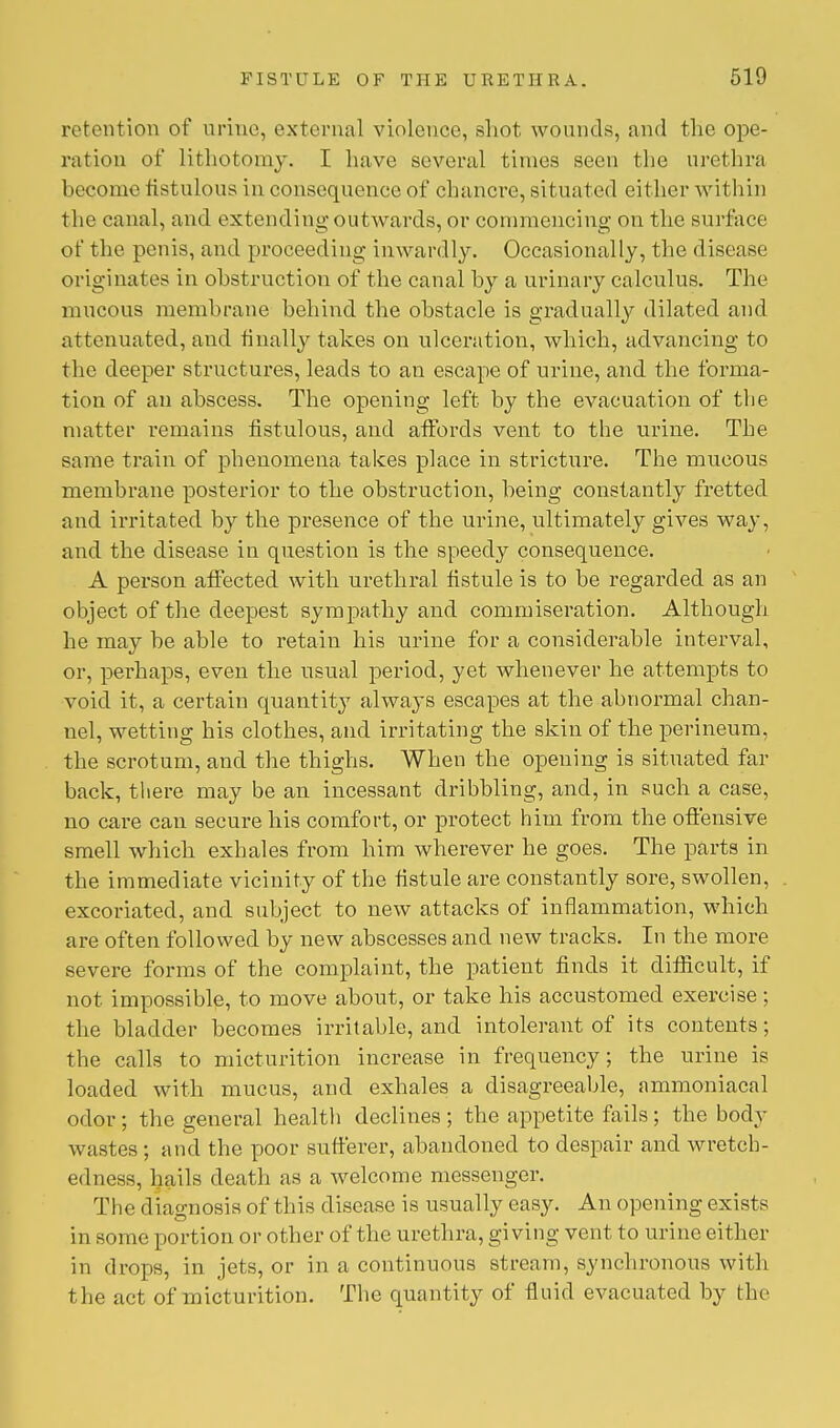 retention of nrine, external violence, shot wounds, and the ope- ration of lithotomy. I have several times seen the urethra 1 iecome fistulous in consequence of chancre, situated either within the canal, and extending outwards, or commencing on the surface of the penis, and proceeding inwardly. Occasionally, the disease originates in obstruction of the canal by a urinary calculus. The mucous membrane behind the obstacle is gradually dilated and attenuated, and finally takes on ulceration, which, advancing to the deeper structures, leads to an escape of urine, and the forma- tion of an abscess. The opening left by the evacuation of the matter remains fistulous, and affords vent to the urine. The same train of phenomena takes place in stricture. The mucous membrane posterior to the obstruction, being constantly fretted and irritated by the presence of the urine, ultimately gives way, and the disease in question is the speedy consequence. A person affected with urethral fistule is to be regarded as an object of the deepest sympathy and commiseration. Although he may be able to retain his urine for a considerable interval, or, perhaps, even the usual period, yet whenever he attempts to void it, a certain quantity always escapes at the abnormal chan- nel, wetting his clothes, and irritating the skin of the perineum, the scrotum, and the thighs. When the opening is situated far back, there may be an incessant dribbling, and, in such a case, no care can secure his comfort, or protect him from the offensive smell which exhales from him wherever he goes. The parts in the immediate vicinity of the fistule are constantly sore, swollen, excoriated, and subject to new attacks of inflammation, which are often followed by new abscesses and new tracks. In the more severe forms of the complaint, the patient finds it difficult, if not impossible, to move about, or take his accustomed exercise ; the bladder becomes irritable, and intolerant of its contents; the calls to micturition increase in frequency; the urine is loaded with mucus, and exhales a disagreeable, ammoniacal odor ; the general health declines ; the appetite fails ; the body w astes ; and the poor sufferer, abandoned to despair and wretch- edness, hails death as a welcome messenger. The diagnosis of this disease is usually easy. An opening exists in some portion or other of the urethra, giving vent to urine either in drops, in jets, or in a continuous stream, synchronous with the act of micturition. The quantity of fluid evacuated by the