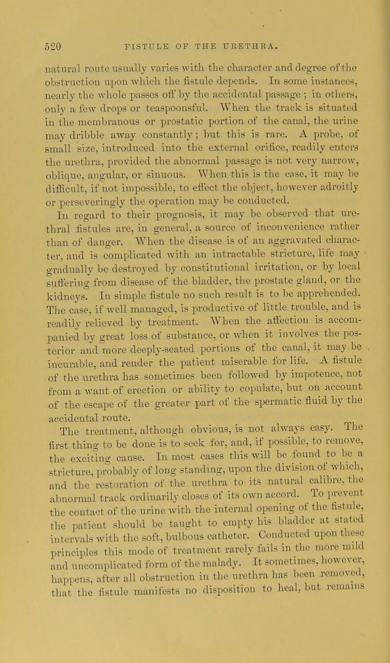 natural route usually varies with the character and degree of the obstruction upon which the fistule depends. In some instances, nearly the whole passes off by the accidental passage ; in others, only a few drops or teaspoonsful. When the track is situated in the membranous or prostatic portion of the canal, the urine may dribble away constantly; but this is rare. A probe, of small size, introduced into the external orifice, readily enters the urethra, provided the abnormal passage is not very narrow, oblique, angular, or sinuous. When this is the case, it may be difficult, if not impossible, to effect the object, however adroitly or perseveringly the operation may be conducted. In regard to their prognosis, it may be observed that ure- thral fistules are, in general, a source of inconvenience rather than of danger. When the disease is of an aggravated charac- ter, and is complicated with an intractable stricture, life may ■ gradually be destroyed by constitutional irritation, or by local suffering from disease of the bladder, the prostate gland, or the kidneys. In simple fistule no such result is to be apprehended. The case, if well managed, is productive of little trouble, and is readily relieved by treatment. When the affection is accom- panied by great loss of substance, or when it involves the pos- terior and more deeply-seated portions of the canal, it may be incurable, and render the patient miserable for life. A fistule of the urethra has sometimes been followed by impotence, not from a want of erection or ability to copulate, but on account of the escape of the greater part of the spermatic fluid by the accidental route. The treatment, although obvious, is not always easy. The first thing to be done is to seek for, and, if possible, to remove, the exciting cause. In most cases this will be found to be a stricture, probably of long standing, upon the division of which, and the restoration of the urethra to its natural calibre, the abnormal track ordinarily closes of its own accord. To prevent the contact of the urine with the internal opening of the fistule. the patient should be taught to empty his bladder at stated intervals with the soft, bulbous catheter. Conducted upon these principles this mode of treatment rarely fails in the more mild and uncomplicated form of the malady. It somet imes, however, happens, after all obstruction in the urethra has been removed, that, the fistule manifests no disposition to heal, but remains