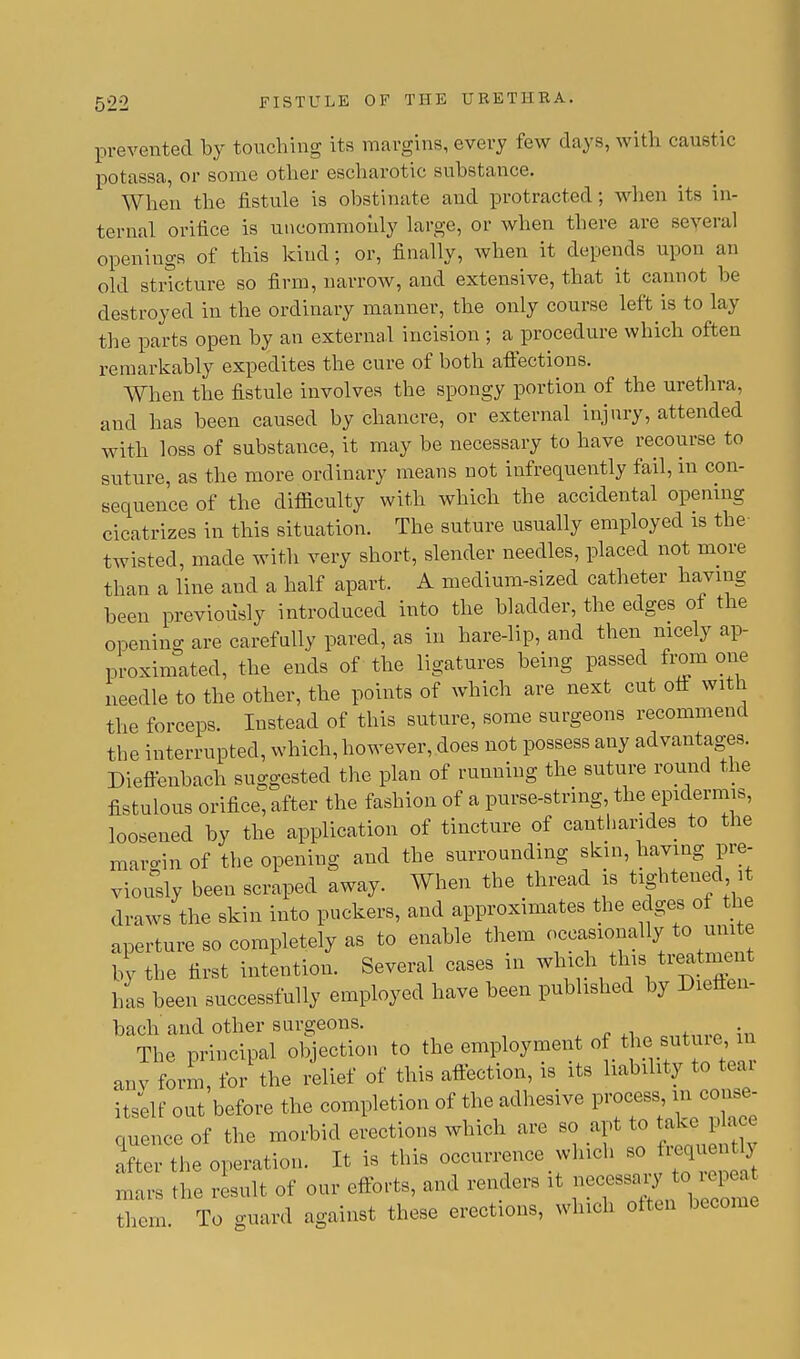 prevented by touching its margins, every few days, with caustic potassa, or some other escharotic substance. When the fistule is obstinate and protracted; when its in- ternal orifice is uncommonly large, or when there are several openings of this kind; or, finally, when it depends upon an old stricture so firm, narrow, and extensive, that it cannot be destroyed in the ordinary manner, the only course left is to lay the parts open by an external incision ; a procedure which often remarkably expedites the cure of both affections. When the fistule involves the spongy portion of the urethra, and has been caused by chancre, or external injury, attended with loss of substance, it may be necessary to have recourse to suture, as the more ordinary means not infrequently fail, in con- sequence of the difficulty with which the accidental opening cicatrizes in this situation. The suture usually employed is the twisted, made with very short, slender needles, placed not more than a line and a half apart. A medium-sized catheter having been previously introduced into the bladder, the edges of the opening are carefully pared, as in hare-lip, and then nicely ap- proximated, the ends of the ligatures being passed from one needle to the other, the points of which are next cut off with the forceps. Instead of this suture, some surgeons recommend the interrupted, which, however, does not possess any advantages. Dieffenbach suggested the plan of running the suture round the fistulous orifice; after the fashion of a purse-string, the epidermis, loosened by the application of tincture of cantharides to the mai-in of the opening and the surrounding skin, having pre- viously been scraped away. When the thread is tightened it draws the skin into puckers, and approximates the edges of the aperture so completely as to enable them occasionally to um e by the first intention. Several cases in which this treatment has been successfully employed have been published by Dieffen- bach'and other surgeons. The principal objection to the employment of the sut ue in any form, for the relief of this affection, is its liability to tear itself out before the completion of the adhesive process in conse- quence of the morbid erections which are so apt to take place iter the operation. It is this occurrence which so frequently mars the result of our efforts, and renders it necessary to repea them. To guard against these erections, which often become