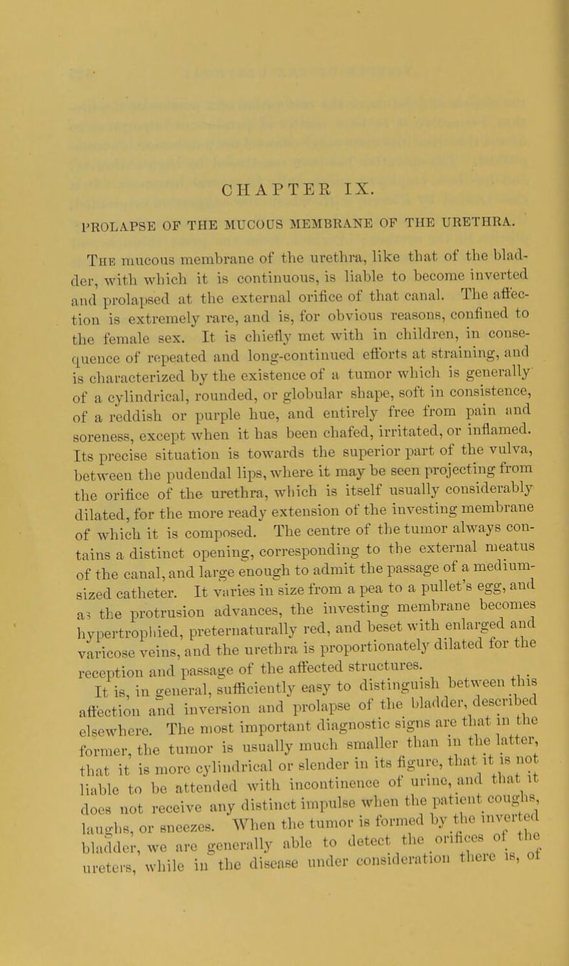 PROLAPSE OF THE MUCOUS MEMBRANE OF THE URETHRA. The raucous membrane of the urethra, like that of the blad- der, with which it is continuous, is liable to become inverted and prolapsed at the external orifice of that canal. The afl'ec- tion is extremely rare, and is, for obvious reasons, confined to the female sex. It is chiefly met with in children, in conse- quence of repeated and long-continued efforts at straining, and is characterized by the existence of a tumor which is generally of a cylindrical, rounded, or globular shape, soft in consistence, of a reddish or purple hue, and entirely free from pain and soreness, except when it has been chafed, irritated, or inflamed. Its precise situation is towards the superior part of the vulva, between the pudendal lips, where it may be seen projecting from the orifice of the urethra, which is itself usually considerably dilated, for the more ready extension of the investing membrane of which it is composed. The centre of the tumor always con- tains a distinct opening, corresponding to the external meatus of the canal, and large enough to admit the passage of a medium- sized catheter. It varies in size from a pea to a pullet's egg, and as the protrusion advances, the investing membrane becomes hynertrophied, preternaturally red, and beset with enlarged and varicose veins, and the urethra is proportionately dilated for the reception and passage of the affected structures. _ It is, in general, sufficiently easy to distinguish between this affection and inversion and prolapse of the bladder described elsewhere. The most important diagnostic signs are that in the former, the tumor is usually much smaller than in the latter, that it is more cylindrical or slender in its figure, that it is no liable to be attended with incontinence of urme, and that it does not receive any distinct impulse when the patient coughs, laughs, or sneezes. When the tumor is formed by the mver ed bladder, we are generally able to detect the orifices o ti c ureters, while in the disease under consideration theie is, ot