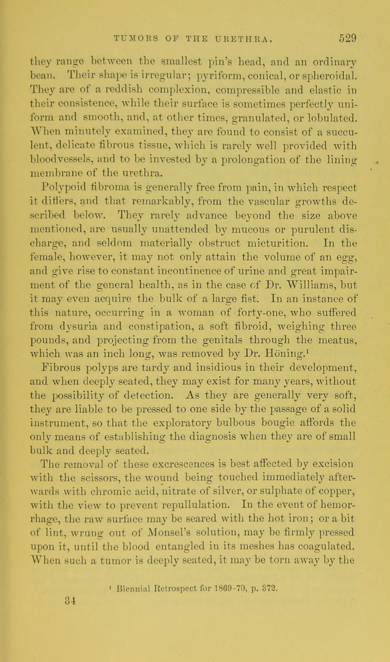 they range between the smallest pin's head, and an ordinary bean. Their shape is irregular; pyriform, conical, or spheroidal. They are of a reddish complexion, compressible and elastic in their consistence, while their surface is sometimes perfectly uni- form and smooth, and, at other times, granulated, or tabulated. When minutely examined, they are found to consist of a succu- lent, delicate fibrous tissue, which is rarely well provided with bloodvessels, and to be invested by a prolongation of the lining membrane of the urethra. Polypoid fibroma is generally free from pain, in which respect it differs, and that remarkably, from the vascular growths de- scribed below. They rarely advance beyond the size above mentioned, are usually unattended by mucous or purulent dis- charge, and seldom materially obstruct micturition. In the female, however, it may not only attain the volume of an egg, and give rise to constant incontinence of urine and great impair- ment of the general health, as in the case of Dr. Williams, but it may even acquire the bulk of a large fist. In an instance of this nature, occurring in a woman of forty-one, who suffered from dysuria and constipation, a soft fibroid, weighing three pounds, and projecting from the genitals through the meatus, which was an inch long, was removed by Dr. Honing.1 Fibrous pobyps are tardy and insidious in their development, and when deeply seated, they may exist for many years, without the possibility of detection. As they are generally very soft, they are liable to be pressed to one side by the passage of a solid instrument, so that the exploratory bulbous bougie affords the only means of establishing the diagnosis when they are of small bulk and deeply seated. The removal of these excrescences is best affected by excision with the scissors, the wound being touched immediately after- wards with chromic acid, nitrate of silver, or sulphate of copper, with the view to prevent repullulation. In the event of hemor- rhage, the raw surface may be seared with the hot iron; or a bit of lint, wrung out of Monsel's solution, may be firmly pressed upon it, until the blood entangled in its meshes has coagulated. When such a tumor is deeply seated, it may be torn away by the 1 Biennial Retrospect for 1809-70, p. 872. 34