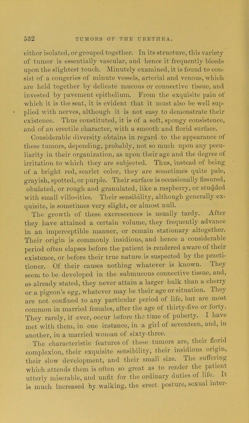 either isolated, or grouped together. In its structure, this variety of tumor is essentially vascular, and hence it frequently bleeds upon the slightest touch. Minutely examined, it is found to con- sist of a congeries of minute vessels, arterial and venous, which are held together by delicate mucous or connective tissue, and invested by pavement epithelium. From the exquisite pain of which it is the seat, it is evident that it must also be well sup- plied with nerves, although it is not easy to demonstrate their existence. Thus constituted, it is of a soft, spongy consistence, and of an erectile character, with a smooth and florid surface. Considerable diversity obtains in regard to the appearance of these tumors, depending, probably, not so much upon any pecu- liarity in their organization, as upon their age and the degree of irritation to which they are subjected. Thus, instead of being of a bright red, scarlet color, they are sometimes quite pale, grayish, spotted, or purple. Their surface is occasionally fissured, obulated, or rough and granulated, like a raspberry, or studded with small villosities. Their sensibility, although generally ex- quisite, is sometimes very slight, or almost null. The growth of these excrescences is usually tardy. After they have attained a certain volume, they frequently advance in an imperceptible manner, or remain stationary altogether. Their origin is commonly insidious, and hence a considerable period often elapses before the patient is rendered aware of their existence, or before their true nature is suspected by the practi- tioner. Of their causes nothing whatever is known. They seem to be developed in the submucous connective tissue, and, as already stated, they never attain a larger bulk than a cherry or a pigeon's egg, whatever may be their age or situation. They are not confined to any particular period of life, but are most common in married females, after the age of thirty-five or forty. They rarely, if ever, occur before the time of puberty. I have met with them, in one instance, in a girl of seventeen, and, in another, in a married woman of sixty-three. The characteristic features of these tumors are, their florid complexion, their exquisite sensibility, their insidious origin, their slow development, and their small size. The suffering which attends them is often so great as to render the patient utterly miserable, and unfit for the ordinary duties of hie. It is much increased by walking, the erect posture, sexual inter-