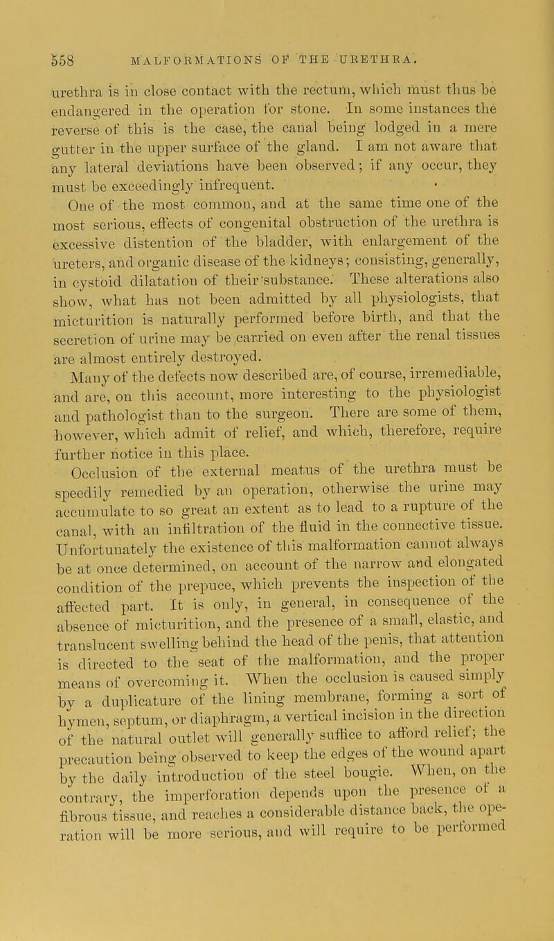 urethra is in close contact with the rectum, which must thus he endangered in the operation for stone. In some instances the reverse of this is the case, the canal being lodged in a mere gutter in the upper surface of the gland. I am not aware that any lateral deviations have been observed; if any occur, they must be exceedingly infrequent. One of the most common, and at the same time one of the most serious, effects of congenital obstruction of the urethra is excessive distention of the bladder, with enlargement of the ureters, and organic disease of the kidneys; consisting, generally, in cystoid dilata tion of their'substance. These alterations also show, what has not been admitted by all physiologists, that micturition is naturally performed before birth, and that the secretion of urine may be carried on even after the renal tissues are almost entirely destroyed. Many of the defects now described are, of course, irremediable, and are, on this account, more interesting to the physiologist and pathologist than to the surgeon. There are some of them, however, which admit of relief, and which, therefore, require further notice in this place. Occlusion of the external meatus of the urethra must be speedily remedied by an operation, otherwise the urine may accumulate to so great an extent as to lead to a rupture of the canal, with an infiltration of the fluid in the connective tissue. Unfortunately the existence of this malformation cannot always be at once determined, on account of the narrow and elongated condition of the prepuce, which prevents the inspection of the affected part. It is only, in general, in consequence of the absence of micturition, and the presence of a small, elastic, and translucent swelling behind the head of the penis, that attention is directed to the seat of the malformation, and the proper means of overcoming it. When the occlusion is caused simply by a duplicature of the lining membrane, forming a sort of hymen, septum, or diaphragm, a vertical incision in the direction of the natural outlet will generally suffice to afford relict; the precaution being observed to keep the edges of the wound apart by the daily introduction of the steel bougie. When, on the contrary, the iinperforation depends upon the presence of a fibrous tissue, and reaches a considerable distance back, the ope- ration will be more serious, and will require to be performed