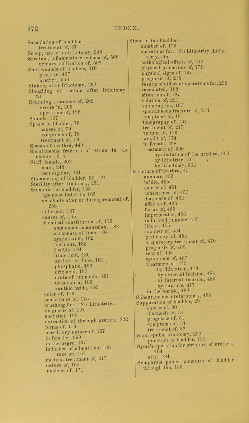 Sacculation of bladder— treatment of, 67 Scoop, use of in lithotomy. 248 Scrotum, inflummntory oedema of, 508 urinary infiltration of, 507 Shot wounds of bladder, 310 prostate, 437 urethra, 550 Sinking after lithotomy, 262 Sloughing of rectum after lithotomy, 270 Soundings, dangers of, 202 errors in, 203 operation of, 198 Sounds, 107 Spasm of bladder, 78 causes of, 79 symptoms of, 78 treatment of, 79 Spasm of urethra, 449 Spontaneous fracture of stone in the bladder, 214 Staff, female, 302 male, 243 rectangular, 291 Stammering of bladder, 57. 121 Sterility after lithotomy, 271 Stone in the bladder, 165 age most liable to, 165 accidents after or during removal of, 256 adherent, 187 causes of, 165 chemical constitution of, 179 ammoniaco-magnesian, 183 carbonate of lime, 184 cystic oxide, 182 fibrinous, 185 fusible, 184 lithic ncid, 180 oxalate of lime. 181 , phosphatic, 1S3 uric acid, 180 urate of ammonia, 181 urostealith, 185 xanthic oxide, 183 color of, 176 consistence of, 175 crushing for. See Lithotrity. diagnosis of, 197 encysted, 190 extraction of through urethra, ILL forms of, 176 hereditary nature of, 167 in females, 299 _ in the negro, 167 influence of climate on, 168 race on, 167 medical treatment of, 217 nature of, 165 nucleus of, 171 Stone in the bladder— number of, 173 operations for. See Lithotrity, Litho- tomy, etc. pathological effects of, 212 physical properties of, 171 physical signs of, 197 prognosis of, 215 results of different operations for, 298 sacculated, 188 situation of, 187 solution of, 221 sounding for, 197 spontaneous fracture of, 214 symptoms of, 191 topography of, 167 treatment of, 217 volume of, 173 ■weight of, 174 in female, 298 treatment of, 300 by dilatation of the urethra, 300 by lithotrity, 301 , by lithotomy, 302 Stricture of urethra, 451 annular, 455 bridle, 455 causes of, 451 consistence of, 457 diagnosis of, 462 effects of, 463 forms of, 455 impermeable, 450 indurated annular, 455 linear, 455 number of, 454 pathology of, 452 preparatory treatment of, 470 prognosis of, 469 seat of, 453 symptoms of, 457 treatment of, 470 by dilatation, 473 by external incision, 484 by internal incision, 480 by rupture, 477 in the female, 488 Subcutaneous urethrotomy, 485 Suppuration of bladder, 29 causes of, 30 diagnosis of, 31 prognosis of, 31 symptoms of, 31 treatment of, 32 Supra-pubic lithotomy, 293 puncture of bladder, 131 Syme's operation for stricture of urethra, 484 • staff, 484 ,, Symphysis pubis, puncture of bladder through the, 133