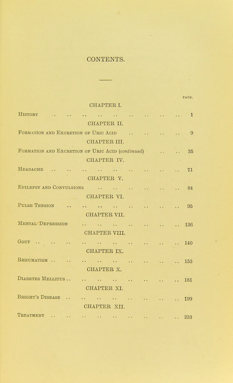 CONTENTS. CHAPTER I. HiSTOEY CHAPTER II. POEMATION AND EXCEBTION OF UeIC AcID CHAPTER in. PoEMATioN AND ExcEETiON OF Ueic Acid {continued) CHAPTER rV. Headache CHAPTER V. Epilepsy and Convulsions CHAPTER VI. Pulse Tension Mental ' Depeession Gout Rheumatism Diabetes Mellitus Beight's Disease CHAPTER VII. CHAPTER VIII. CHAPTER IX. CHAPTER X. CHAPTER XI. CHAPTER XII. Teeatment