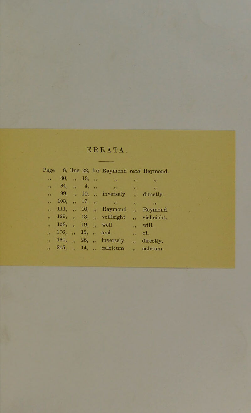 8, line 22, for Raymond read Reymond. 80, „ 13, )) »> ' >> 84, „ 4, J) ' )) 99, „ 10, inversely , directly. 103, „ 17, »> 111, „ 10, Raymond , , Reymond. 129, „ 13, veilleight , , vielleicht. 158, „ 19, )j ■well , will. 176, „ 15, jj and , , of. 184, „ 26, ii inversely , , directly. 245, „ 14, )» calcicum , , calcium.
