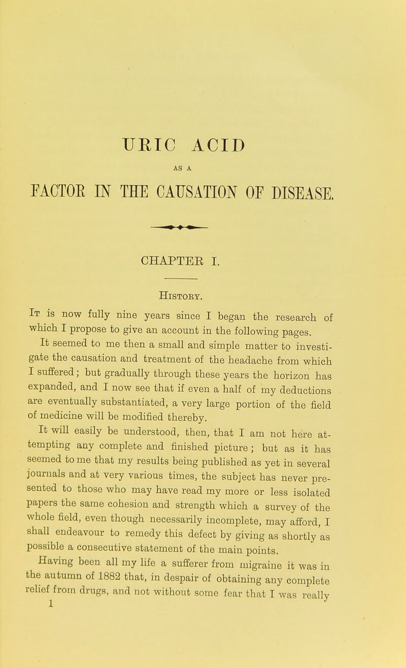 URIC ACID AS A FACTOE IN THE CAUSATION OP DISEASE. CHAPTEE I. History. It is now fully nine years since I began the research of which I propose to give an account in the following pages. It seemed to me then a small and simple matter to investi- gate the causation and treatment of the headache from which I suffered; but gradually through these years the horizon has expanded, and I now see that if even a half of my deductions are eventually substantiated, a very large portion of the field of medicine will be modified thereby. It will easily be understood, then, that I am not here at- tempting any complete and finished picture; but as it has seemed to me that my results being pubhshed as yet in several journals and at very various times, the subject has never pre- sented to those who may have read my more or less isolated papers the same cohesion and strength which a survey of the whole field, even though necessarily incomplete, may afford, I shall endeavour to remedy this defect by giving as shortly'as possible a consecutive statement of the main points. Having been all my life a sufferer from migraine it was in the autumn of 1882 that, in despair of obtaining any complete