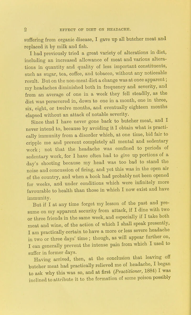 suffering from organic disease, I gave up all butcher meat and replaced it by milk and fish. I had previously tried a great variety of alterations in diet, including an increased allowance of meat and various altera- tions in quantity and quality of less important constituents, such as sugar, tea, coffee, and tobacco, without any noticeable result. But on the non-meat diet a change was at once apparent; my headaches diminished both in frequency and severity, and from an average of one in a week they fell steadily, as the diet was persevered in, down to one in a month, one in three, six, eight, or twelve months, and eventually eighteen months elapsed without an attack of notable severity. Since that I have never gone back to butcher meat, and I never intend to, because by avoiding it I obtain what is practi- cally immunity from a disorder which, at one time, bid fair to cripple me and prevent completely all mental and sedentary work; not that the headache was confined to periods of sedentary work, for I have often had to give up portions of a day's shooting because my head was too bad to stand the noise and concussion of firing, and yet this was in the open air of the country, and when a book had probably not been opened for weeks, and under conditions which were infinitely more favourable to health than those in which I now exist and have immunity. But if I at any time forget my lesson of the past and pre- sume on my apparent security from attack, if I dine with two or three friends in the same week, and especially if I take both meat and wine, of the action of which I shall speak presently, I am practically certain to have a more or less severe headache in two or three days' time ; though, as will appear fm-ther on, I can generally prevent the intense pain from which I used to suffer in former days. Having arrived, then, at the conclusion that leaving off butcher meat had practically relieved me of headache, I began to ask why this was so, and at fii-st {Practitioner, 1884) I was inclined to attribute it to the formation of some poison possibly