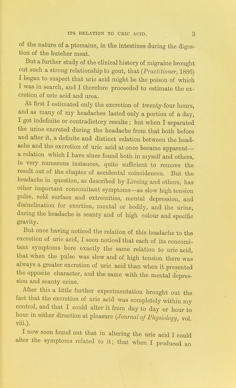 of the nature of a ptomaine, in the intestines during the diges- tion of the butcher meat. But a further study of the clinical history of migraine brought out such a strong relationship to gout, that {Practitioner, 1886) I began to suspect that uric acid might be the poison of which I was in search, and I therefore proceeded to estimate the ex- cretion of uric acid and urea. At first I estimated only the excretion of twentty-four hours, and as many of my headaches lasted only a portion of a day, I got indefinite or contradictory results ; but when I separated the urine excreted during the headache from that both before and after it, a definite and distinct relation between the head- ache and the excretion of uric acid at once became apparent— a relation which I have since found both in myself and others, in very numerous instances, quite sufficient to remove the result out of the chapter of accidental coincidences. But the headache in question, as described by Liveing and others, has other important concomitant symptoms—as slow high tension pulse, cold surface and extremities, mental depression, and disinclination for exertion, mental or bodily, and the urine, during the headache is scanty and of high colour and specific gravity. But once having noticed the relation of this headache to the excretion of uric acid, I soon noticed that each of its concomi- tant symptoms bore exactly the same relation to uric acid, that when the pulse was slow and of high tension there was always a greater excretion of uric acid than when it presented the opposite character, and the same with the mental depres- sion and scanty urine. After this a httle further experimentation brought out the fact that the excretion of uric acid was completely within my control, and that I could alter it from day to day or hour to hour in either direction at pleasure {Journal of Physiology, vol. viii.). I now soon found out that in altering the uric acid I could alter the symptoms related to it; that when I produced an