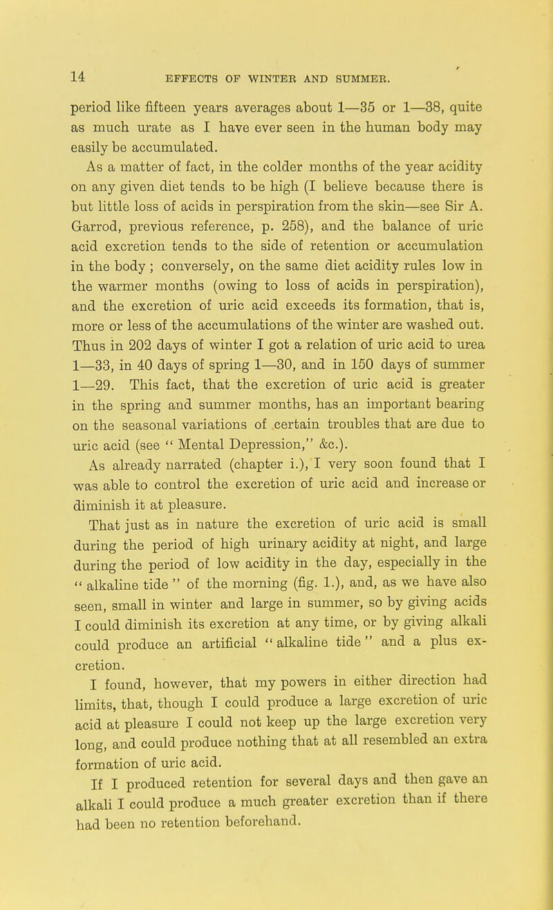 period like fifteen years averages about 1—35 or 1—38, quite as much urate as I have ever seen in the human body may easily be accumulated. As a matter of fact, in the colder months of the year acidity on any given diet tends to be high (I believe because there is but little loss of acids in perspiration from the skin—see Sir A. Garrod, previous reference, p. 258), and the balance of uric acid excretion tends to the side of retention or accumulation in the body ; conversely, on the same diet acidity rules low in the warmer months (owing to loss of acids in perspiration), and the excretion of uric acid exceeds its formation, that is, more or less of the accumulations of the winter are washed out. Thus in 202 days of winter I got a relation of uric acid to urea 1—33^ in 40 days of spring 1—30, and in 150 days of summer 1—29. This fact, that the excretion of uric acid is greater in the spring and summer months, has an important bearing on the seasonal variations of certain troubles that are due to uric acid (see  Mental Depression, &c.). As already narrated (chapter i.), I very soon found that I was able to control the excretion of uric acid and increase or diminish it at pleasure. That just as in nature the excretion of uric acid is small during the period of high urinary acidity at night, and large during the period of low acidity in the day, especially in the  alkaline tide  of the morning (fig. 1.), and, as we have also seen, small in winter and large in summer, so by giving acids I could diminish its excretion at any time, or by giving alkali could produce an artificial  alkaline tide  and a plus ex- cretion. I found, however, that my powers in either direction had limits, that, though I could produce a large excretion of uric acid at pleasure I could not keep up the large excretion very long, and could produce nothing that at all resembled an extra formation of uric acid. If I produced retention for several days and then gave an alkali I could produce a much greater excretion than if there had been no retention beforehand.