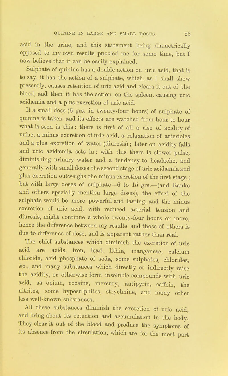 acid in the urine, and this statement being diametrically opposed to my own results puzzled me for some time, but I now believe that it can be easily explained. Sulphate of quinine has a double action on uric acid, that is to say, it has the action of a sulphate, which, as I shall show presently, causes retention of uric acid and clears it out of the blood, and then it has the action on the spleen, causing uric acidasmia and a plus excretion of uric acid. If a small dose (6 grs. in twenty-four hours) of sulphate of quinine is taken and its effects are watched from hour to hour what is seen is this : there is first of all a rise of acidity of urine, a minus excretion of uric acid, a relaxation of arterioles and a plus excretion of water (diuresis); later on acidity falls and uric acidsemia sets in; with this there is slower pulse, diminishing urinary water and a tendency to headache, and generally with small doses the second stage of uric acidsemia and plus excretion outweighs the minus excretion of the first stage ; but with large doses of sulphate—6 to 15 grs.—(and Eanke and others specially mention large doses), the effect of the sulphate would be more powerful and lasting, and the minus excretion of uric acid, with reduced arterial tension and diuresis, might continue a whole twenty-four hours or more, hence the difference between my results and those of others is due to difference of dose, and is apparent rather than real. The chief substances which diminish the excretion of uric acid are acids, n-on, lead, hthia, manganese, calcium chloride, acid phosphate of soda, some sulphates, chlorides, &c., and many substances which directly or indirectly raise the acidity, or otherwise form insoluble compounds with uric acid, as opium, cocaine, mercury, antipyrin, caffein, the nitrites, some hyposulphites, strychnine, and many other less well-known substances. All these substances diminish the excretion of uric acid and bring about its retention and accumulation in the body. They clear it out of the blood and produce the symptoms of its absence from the circulation, which are for the most part