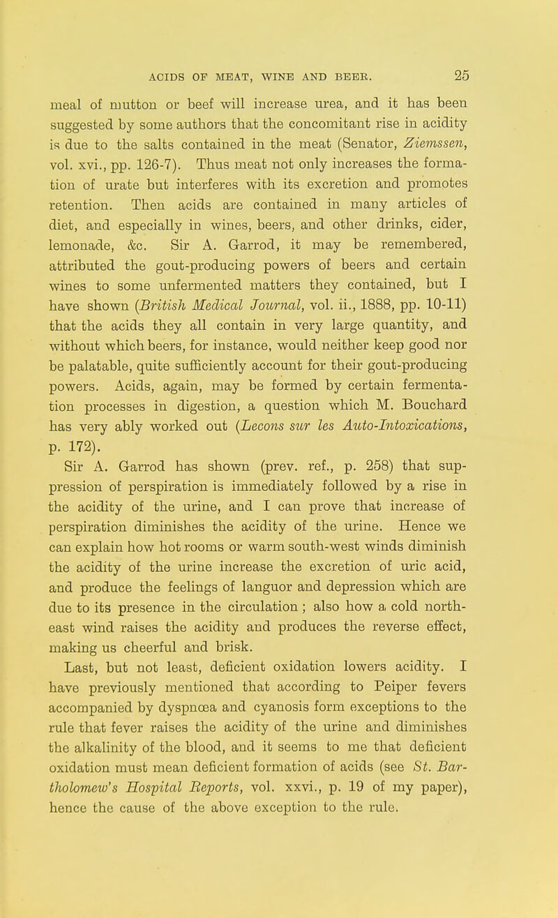 meal of mutton or beef will increase urea, and it has been suggested by some authors that the concomitant rise in acidity is due to the salts contained in the meat (Senator, Ziemssen, vol. xvi., pp. 126-7). Thus meat not only increases the forma- tion of urate but interferes with its excretion and promotes retention. Then acids are contained in many articles of diet, and especially in wines, beers, and other drinks, cider, lemonade, &c. Sir A. Garrod, it may be remembered, attributed the gout-producing powers of beers and certain wines to some unfermented matters they contained, but I have shown (British Medical Journal, vol. ii., 1888, pp. 10-11) that the acids they all contain in very large quantity, and without which beers, for instance, would neither keep good nor be palatable, quite sufficiently account for their gout-producing powers. Acids, again, may be formed by certain fermenta- tion processes in digestion, a question which M. Bouchard has very ably worked out {Lecons sur les Auto-Intoxications, p. 172). Sir A. Garrod has shown (prev. ref., p. 258) that sup- pression of perspiration is immediately followed by a rise in the acidity of the urine, and I can prove that increase of perspiration diminishes the acidity of the urine. Hence we can explain how hot rooms or warm south-west winds diminish the acidity of the urine increase the excretion of uric acid, and produce the feelings of languor and depression which are due to its presence in the circulation ; also how a cold north- east wind raises the acidity and produces the reverse effect, making us cheerful and brisk. Last, but not least, deficient oxidation lowers acidity. I have previously mentioned that according to Peiper fevers accompanied by dyspnoea and cyanosis form exceptions to the rule that fever raises the acidity of the urine and diminishes the alkalinity of the blood, and it seems to me that deficient oxidation must mean deficient formation of acids (see St. Bar- tholomew's Hospital Beports, vol. xxvi., p. 19 of my paper), hence the cause of the above exception to the rule.