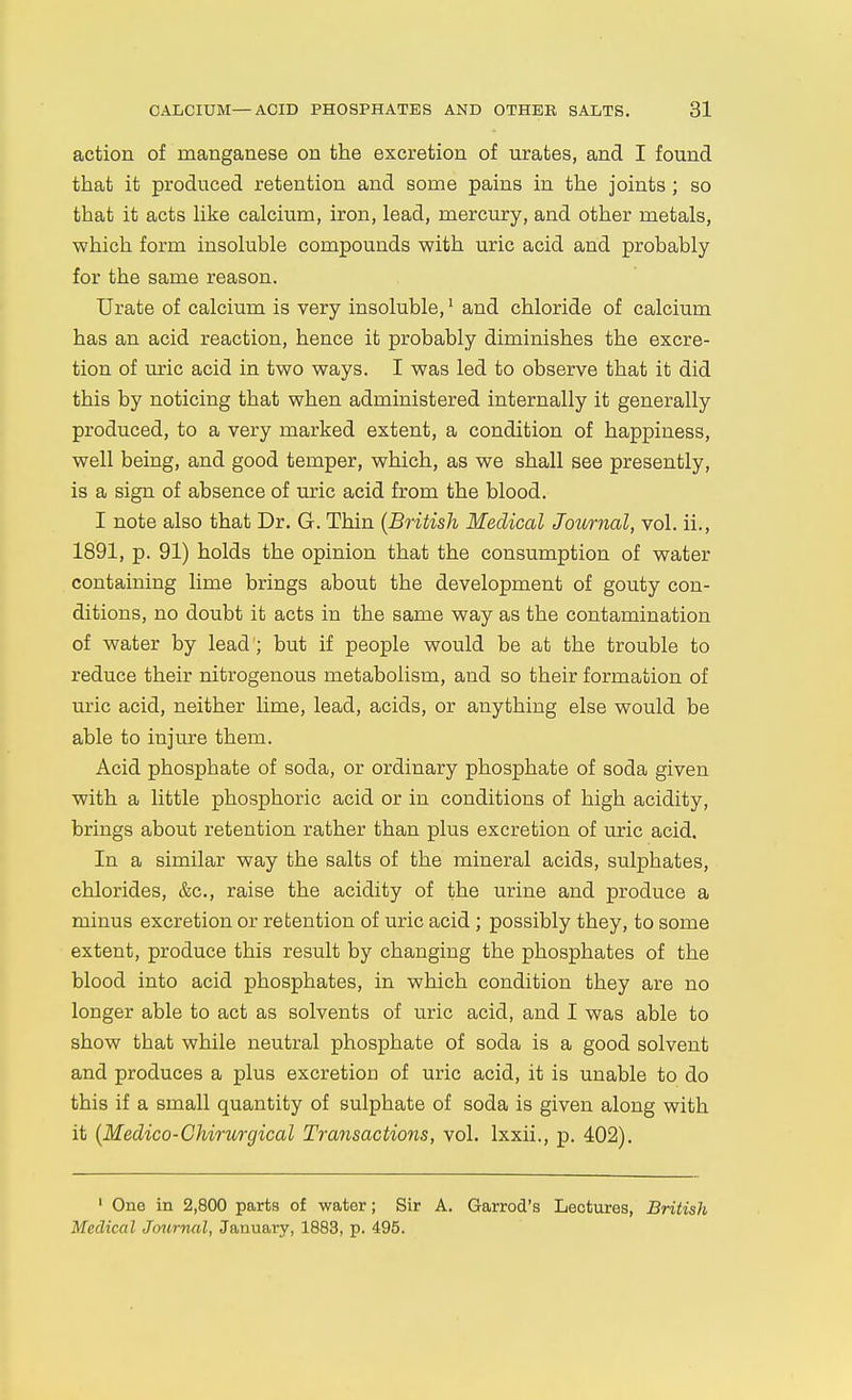 action of manganese on the excretion of urates, and I found that it produced retention and some pains in the joints; so that it acts like calcium, iron, lead, mercury, and other metals, which form insoluble compounds with uric acid and probably for the same reason. Urate of calcium is very insoluble, ^ and chloride of calcium has an acid reaction, hence it probably diminishes the excre- tion of uric acid in two ways. I was led to observe that it did this by noticing that when administered internally it generally produced, to a very marked extent, a condition of happiness, well being, and good temper, which, as we shall see presently, is a sign of absence of uric acid from the blood. I note also that Dr. G. Thin {British Medical Journal, vol. ii., 1891, p. 91) holds the opinion that the consumption of water containing lime brings about the development of gouty con- ditions, no doubt it acts in the same way as the contamination of water by lead; but if people would be at the trouble to reduce their nitrogenous metabolism, and so their formation of uric acid, neither lime, lead, acids, or anything else would be able to injure them. Acid phosphate of soda, or ordinary phosphate of soda given with a little phosphoric acid or in conditions of high acidity, brings about retention rather than plus excretion of uric acid. In a similar way the salts of the mineral acids, sulphates, chlorides, &c., raise the acidity of the urine and produce a minus excretion or retention of uric acid ; possibly they, to some extent, produce this result by changing the phosphates of the blood into acid phosphates, in which condition they are no longer able to act as solvents of uric acid, and I was able to show that while neutral phosphate of soda is a good solvent and produces a plus excretion of uric acid, it is unable to do this if a small quantity of sulphate of soda is given along with it {Medico-Chirurgical Transactions, vol. Ixxii., p. 402). ' One in 2,800 parts of water; Sir A. Garrod's Lectures, British Medical Jmirnal, January, 1883, p. 495.