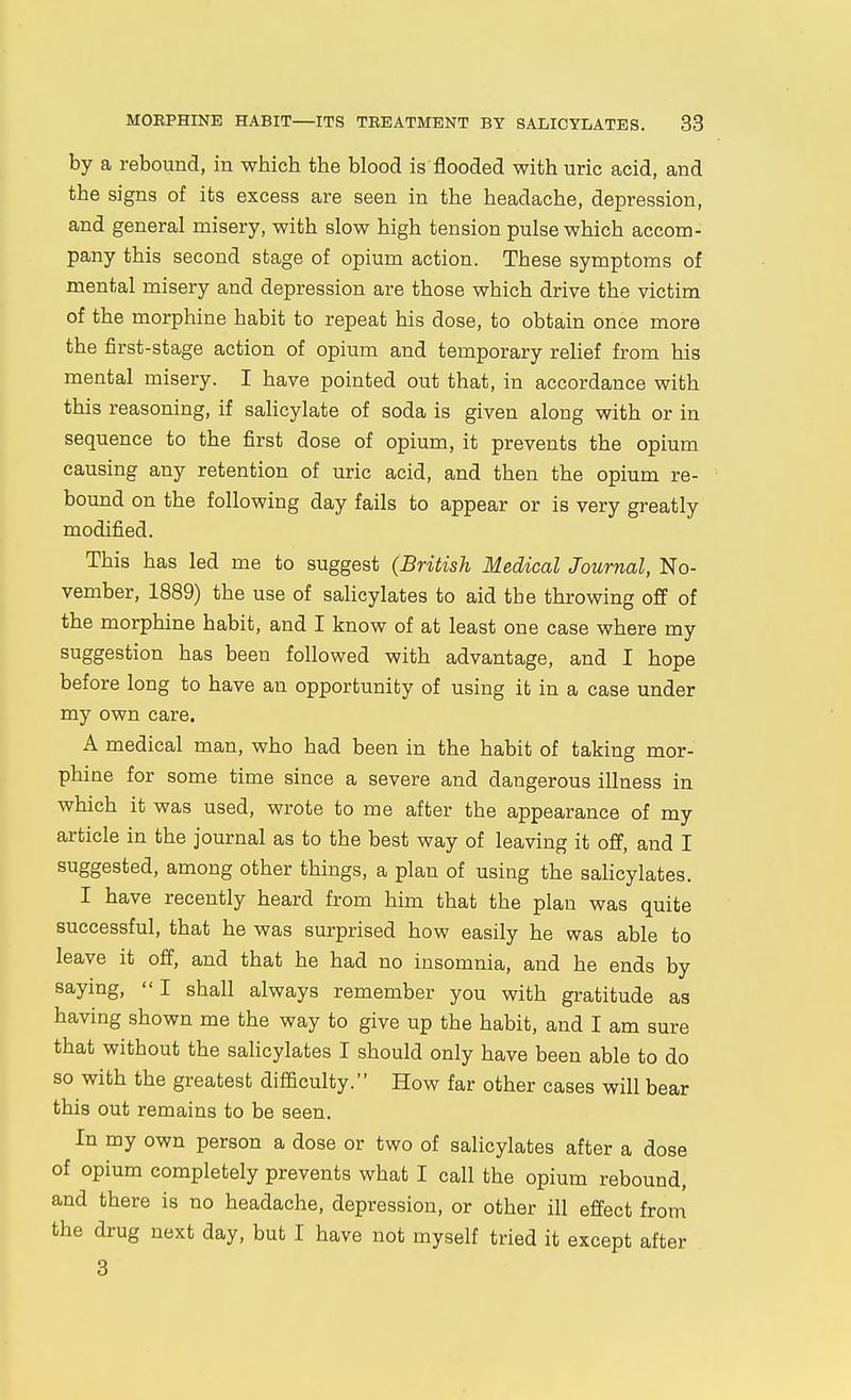 by a rebound, in which the blood is flooded with uric acid, and the signs of its excess are seen in the headache, depression, and general misery, with slow high tension pulse which accom- pany this second stage of opium action. These symptoms of mental misery and depression are those which drive the victim of the morphine habit to repeat his dose, to obtain once more the first-stage action of opium and temporary relief from his mental misery. I have pointed out that, in accordance with this reasoning, if salicylate of soda is given along with or in sequence to the first dose of opium, it prevents the opium causing any retention of uric acid, and then the opium re- bound on the following day fails to appear or is very greatly modified. This has led me to suggest (British Medical Journal, No- vember, 1889) the use of salicylates to aid the throwing off of the morphine habit, and I know of at least one case where my suggestion has been followed with advantage, and I hope before long to have an opportunity of using it in a case under my own care. A medical man, who had been in the habit of taking mor- phine for some time since a severe and dangerous illness in which it was used, wrote to me after the appearance of my article in the journal as to the best way of leaving it off, and I suggested, among other things, a plan of using the salicylates. I have recently heard from him that the plan was quite successful, that he was surprised how easily he was able to leave it off, and that he had no insomnia, and he ends by saying, I shall always remember you with gratitude as having shown me the way to give up the habit, and I am sure that without the salicylates I should only have been able to do so with the greatest difficulty. How far other cases will bear this out remains to be seen. In my own person a dose or two of salicylates after a dose of opium completely prevents what I call the opium rebound, and there is no headache, depression, or other ill effect from the drug next day, but I have not myself tried it except after 3