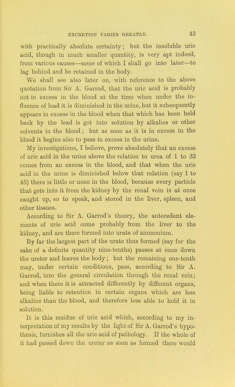 with practically absolute certainty; but the insoluble uric acid, though in much smaller quantity, is very apt indeed, from various causes—some of which I shall go into later—to lag behind and be retained in the body. We shall see also later on, with reference to the above quotation from Sir A. Garrod, that the uric acid is probably not in excess in the blood at the time when under the in- fluence of lead it is diminished in the urine, but it subsequently appears in excess in the blood when that which has been held back by the lead is got into solution by alkalies or other solvents in the blood; but as soon as it is in excess in the blood it begins also to pass in excess in the urine. My investigations, I believe, prove absolutely that an excess of uric acid in the urine above the relation to urea of 1 to 33 comes from an excess in the blood, and that when the uric acid in the urine is diminished below that relation (say 1 to 45) there is little or none in the blood, because every particle that gets into it from the kidney by the renal vein is at once caught up, so to speak, and stored in the liver, spleen, and other tissues. According to Sir A. Garrod's theory, the antecedent ele- ments of uric acid come probably from the liver to the kidney, and are there formed into urate of ammonium. By far the largest part of the urate thus formed (say for the sake of a definite quantity nine-tenths) passes at once down the ureter and leaves the body ; but the remaining one-tenth may, under certain conditions, pass, according to Sir A. Garrod, into the general circulation through the renal vein; and when there it is attracted differently by different organs, being liable to retention in certain organs which are less alkaline than the blood, and therefore less able to hold it in solution. It is this residue of uric acid which, according to my in- terpretation of my results by the light of Sir A. Garrod's hypo- thesis, furnishes all the uric acid of pathology. If the whole of it had passed down the ureter as soon as formed there would