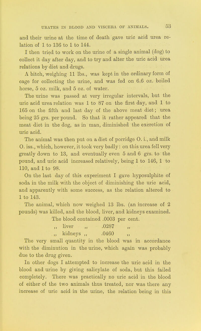 and their urine at the time of death gave uric acid urea re- lation of 1 to 136 to 1 to 144. I then tried to work on the urine of a single animal (dog) to collect it day after day, and to try and alter the uric acid urea relations by diet and drugs. A bitch, weighing 11 lbs., was kept in the ordinary form of cage for collecting the urine, and was fed on 6.6 oz. boiled horse, 5 oz. milk, and 5 oz. of water. The urine was passed at very irregular intervals, but the uric acid urea relation was 1 to 87 on the first day, and 1 to 165 on the fifth and last day of the above meat diet; urea being 25 grs. per pound. So that it rather appeared that the meat diet in the dog, as in man, diminished the excretion of uric acid. The animal was then put on a diet of porridge 0. i., and milk 0. iss., which, however, it took very badly: on this urea fell very greatly down to 13, and eventually even 5 and 6 grs. to the pound, and uric acid increased relatively, being 1 to 146, 1 to 110, and 1 to 98. On the last day of this experiment I gave hyposulphite of soda in the milk with the object of diminishing the uric acid, and apparently with some success, as the relation altered to 1 to 143. The animal, which now weighed 13 lbs. (an increase of 2 pounds) was killed, and the blood, liver, and kidneys examined. The blood contained .0003 per cent. ,, liver „ .0287 ,, kidneys ,, .0460 ,, The very small quantity in the blood was in accordance with the diminution in the urine, which again was probably due to the drug given. In other dogs I attempted to increase the uric acid in the blood and urine by giving salicylate of soda, but this failed completely. There was practically no uric acid in the blood of either of the two animals thus treated, nor was there any increase of uric acid in the urine, the relation being in this