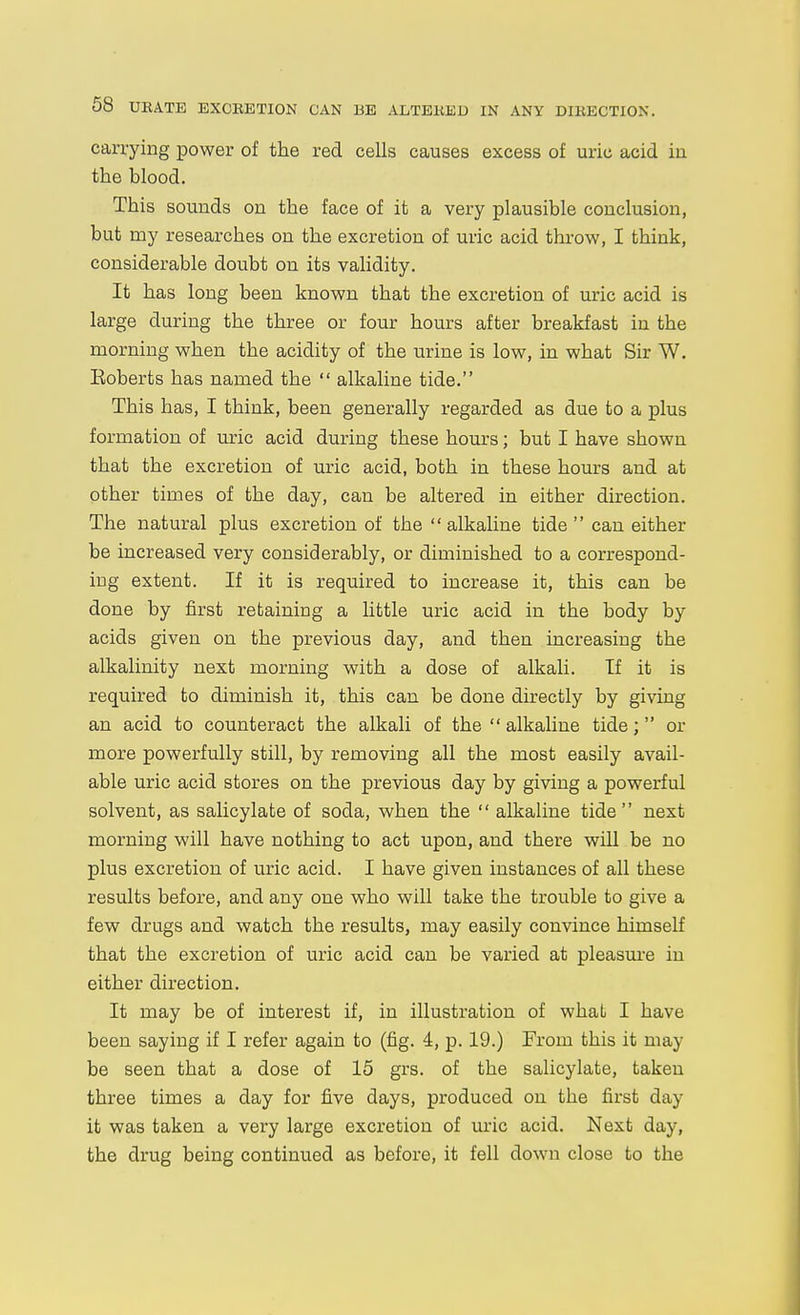 carrying power of the red cells causes excess of uric acid in the blood. This sounds on the face of it a very plausible conclusion, but my researches on the excretion of uric acid throw, I think, considerable doubt on its validity. It has long been known that the excretion of uric acid is large during the three or four hours after breakfast in the morning when the acidity of the urine is low, in what Sir W. Eoberts has named the  alkaline tide. This has, I think, been generally regarded as due to a plus formation of uric acid during these hours; but I have shown that the excretion of uric acid, both in these hours and at other tiaies of the day, can be altered in either direction. The natural plus excretion of the alkaline tide  can either be increased very considerably, or diminished to a correspond- ing extent. If it is required to increase it, this can be done by first retaining a little uric acid in the body by acids given on the previous day, and then increasing the alkalinity next morning with a dose of alkali. If it is required to diminish it, this can be done directly by giving an acid to counteract the alkali of the  alkaline tide; or more powerfully still, by removing all the most easily avail- able uric acid stores on the previous day by giving a powerful solvent, as salicylate of soda, when the  alkaline tide next morning will have nothing to act upon, and there will be no plus excretion of uric acid. I have given instances of all these results before, and any one who will take the trouble to give a few drugs and watch the results, may easily convince himself that the excretion of uric acid can be varied at pleasui-e in either direction. It may be of interest if, in illustration of whaL I have been saying if I refer again to (fig. 4, p. 19.) From this it may be seen that a dose of 15 grs. of the salicylate, taken three times a day for five days, produced on the first day it was taken a very large excretion of uric acid. Next day, the drug being continued as before, it fell down close to the