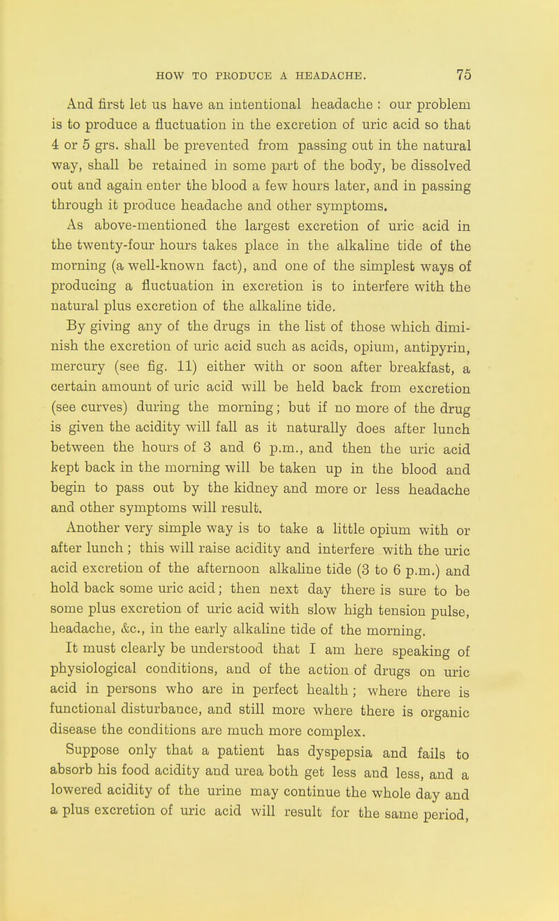 And first let us have an intentional headache : our problem is to produce a fluctuation in the excretion of uric acid so that 4 or 5 grs. shall be prevented from passing out in the natural way, shall be retained in some part of the body, be dissolved out and again enter the blood a few hours later, and in passing through it produce headache and other symptoms. As above-mentioned the largest excretion of uric acid in the twenty-four hours takes place in the alkaline tide of the morning (a well-known fact), and one of the simplest ways of producing a fluctuation in excretion is to interfere with the natural plus excretion of the alkaline tide. By giving any of the drugs in the list of those which dimi- nish the excretion of uric acid such as acids, opium, antipyrin, mercury (see fig. 11) either with or soon after breakfast, a certain amount of uric acid will be held back from excretion (see curves) during the morning; but if no more of the drug is given the acidity will fall as it naturally does after lunch between the hours of 3 and 6 p.m., and then the uric acid kept back in the morning will be taken up in the blood and begin to pass out by the kidney and more or less headache and other symptoms will result. Another very simple way is to take a Httle opium with or after lunch ; this will raise acidity and interfere with the uric acid excretion of the afternoon alkaline tide (3 to 6 p.m.) and hold back some uric acid; then next day there is sure to be some plus excretion of uric acid with slow high tension pulse, headache, &c., in the early alkaline tide of the morning. It must clearly be understood that I am here speaking of physiological conditions, and of the action of drugs on uric acid in persons who are in perfect health; where there is functional disturbance, and still more where there is organic disease the conditions are much more complex. Suppose only that a patient has dyspepsia and fails to absorb his food acidity and urea both get less and less, and a lowered acidity of the urine may continue the whole day and a plus excretion of uric acid will result for the same period,