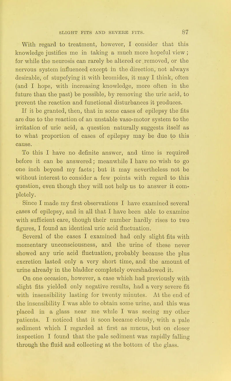 With regard to treatment, however, I consider that this knowledge justifies me in taking a much more hopeful view ; for while the neurosis can rarely be altered or removed, or the nervous system influenced except in the direction, not always desirable, of stupefying it with bromides, it may I think, often (and I hope, with increasing knowledge, more often in the future than the past) be possible, by removing the uric acid, to prevent the reaction and functional disturbances it produces. If it be granted, then, that in some cases of epilepsy the fits are due to the reaction of an unstable vaso-motor system to the irritation of uric acid, a question naturally suggests itself as to what proportion of cases of epilepsy may be due to this cause. To this I have no definite answer, and time is required before it can be answered; meanwhile I have no wish to go one inch beyond my facts; but it may nevertheless not be without interest to consider a few points with regard to this question, even though they will not help us to answer it com- pletely. Since I made my first observations I have examined several cases of epilepsy, and in all that I have been able to examine with sufiicient care, though their number hardly rises to two figures, I found an identical uric acid fluctuation. Several of the cases I examined had only slight fits with momentary unconsciousness, and the urine of these never showed any uric acid fluctuation, probably because the plus excretion lasted only a very short time, and' the amount of urine already in the bladder completely overshadowed it. On one occasion, however, a case which had previously with slight fits yielded only negative results, had a very severe fit with insensibility lasting for twenty minutes. At the end of the insensibility I was able to obtain some urine, and this was placed in a glass near me while I was seeing my other patients. I noticed that it soon became cloudy, with a pale sediment which I regarded at first as mucus, but on closer inspection I found that the pale sediment was rapidly falling through the fluid and collecting at the bottom of the glass.