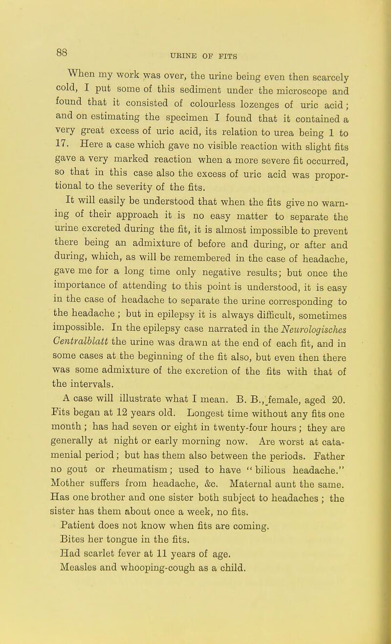 When my work was over, the urine being even then scarcely cold, I put some of this sediment under the microscope and found that it consisted of colourless lozenges of uric acid; and on estimating the specimen I found that it contained a very great excess of uric acid, its relation to urea being 1 to 17. Here a case which gave no visible reaction with slight fits gave a very marked reaction when a more severe fit occurred, so that in this case also the excess of uric acid was propor- tional to the severity of the fits. It will easily be understood that when the fits give no warn- ing of their approach it is no easy matter to separate the urine excreted during the fit, it is almost impossible to prevent there being an admixture of before and during, or after and during, which, as will be remembered in the case of headache, gave me for a long time only negative results; but once the importance of attending to this point is understood, it is easy in the case of headache to separate the urine corresponding to the headache ; but in epilepsy it is always difficult, sometimes impossible. In the epilepsy case narrated in the NeurologiscJies Centralblatt the urine was drawn at the end of each fit, and in some cases at the beginning of the fit also, but even then there was some admixture of the excretion of the fits with that of the intervals. A case will illustrate what I mean. B. B., female, aged 20. Fits began at 12 years old. Longest time without any fits one month ; has had seven or eight in twenty-four hours; they are generally at night or early morning now. Are worst at cata- menial period; but has them also between the periods. Father no gout or rheumatism; used to have bilious headache. Mother suffers from headache, &c. Maternal aunt the same. Has one brother and one sister both subject to headaches ; the sister has them about once a week, no fits. Patient does not know when fits are coming. Bites her tongue in the fits. Had scarlet fever at 11 years of age. Measles and whooping-cough as a child.