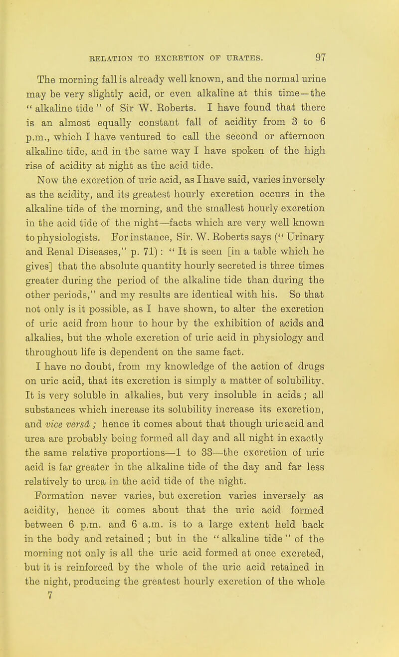 The morning fall is already well known, and the normal urine may be very slightly acid, or even alkaline at this time—the  alkaline tide  of Sir W. Eoberts. I have found that there is an almost equally constant fall of acidity from 3 to 6 p.m., which I have ventured to call the second or afternoon alkaUne tide, and in the same way I have spoken of the high rise of acidity at night as the acid tide. Now the excretion of uric acid, as I have said, varies inversely as the acidity, and its greatest hourly excretion occurs in the alkaline tide of the morning, and the smallest hourly excretion in the acid tide of the night—facts which are very well known to physiologists. For instance. Sir. W. Eoberts says ('•' Urinary and Eenal Diseases, p. 71):  It is seen [in a table which he gives] that the absolute quantity hourly secreted is three times greater during the period of the alkaline tide than during the other periods, and my results are identical with his. So that not only is it possible, as I have shown, to alter the excretion of uric acid from hour to hour by the exhibition of acids and alkalies, but the whole excretion of uric acid in physiology and throughout life is dependent on the same fact. I have no doubt, from my knowledge of the action of drugs on uric acid, that its excretion is simply a matter of solubility. It is very soluble in alkalies, but very insoluble in acids ; all substances which increase its solubility increase its excretion, and vice versd ; hence it comes about that though uric acid and urea are probably being formed all day and all night in exactly the same relative proportions—1 to 33—the excretion of uric acid is far greater in the alkaline tide of the day and far less relatively to urea in the acid tide of the night. Formation never varies, but excretion varies inversely as acidity, hence it comes about that the uric acid formed between 6 p.m. and 6 a.m. is to a large extent held back in the body and retained ; but in the  alkaline tide  of the morning not only is all the uric acid formed at once excreted, but it is reinforced by the whole of the uric acid retained in the night, producing the greatest hourly excretion of the whole 7