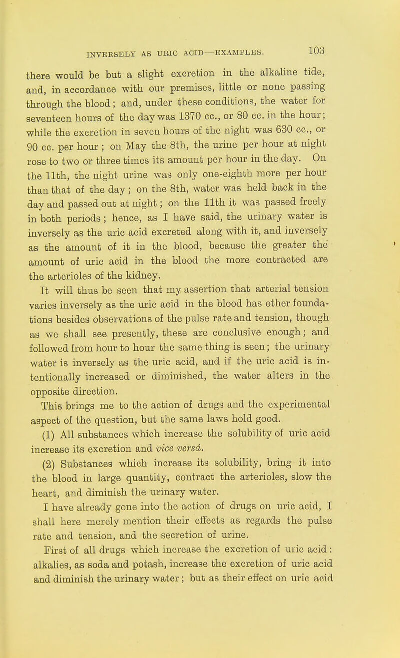 there would be but a slight excretion in the alkaline tide, and, in accordance with our premises, little or none passing through the blood; and, under these conditions, the water for seventeen hours of the day was 1370 cc, or 80 cc. in the hour; while the excretion in seven hours of the night was 630 cc, or 90 cc. per hour ; on May the 8th, the urine per hour at night rose to two or three times its amount per hour in the day. On the 11th, the night urine was only one-eighth more per hour than that of the day ; on the 8th, water was held back in the day and passed out at night; on the 11th it was passed freely in both periods; hence, as I have said, the urinary water is inversely as the uric acid excreted along with it, and inversely as the amount of it in the blood, because the greater the amount of uric acid in the blood the more contracted are the arterioles of the kidney. It will thus be seen that my assertion that arterial tension varies inversely as the uric acid in the blood has other founda- tions besides observations of the pulse rate and tension, though as we shall see presently, these are conclusive enough; and followed from hour to hour the same thing is seen; the urinary water is inversely as the uric acid, and if the uric acid is in- tentionally increased or diminished, the water alters in the opposite direction. This brings me to the action of drugs and the experimental aspect of the question, but the same laws hold good. (1) All substances which increase the solubility of uric acid increase its excretion and vice versd. (2) Substances which increase its solubility, bring it into the blood in large quantity, contract the arterioles, slow the heart, and diminish the urinary water. I have already gone into the action of drugs on uric acid, I shall here merely mention their effects as regards the pulse rate and tension, and the secretion of urine. First of all drugs which increase the excretion of uric acid : alkalies, as soda and potash, increase the excretion of uric acid and diminish the urinary water ; but as their effect on uric acid