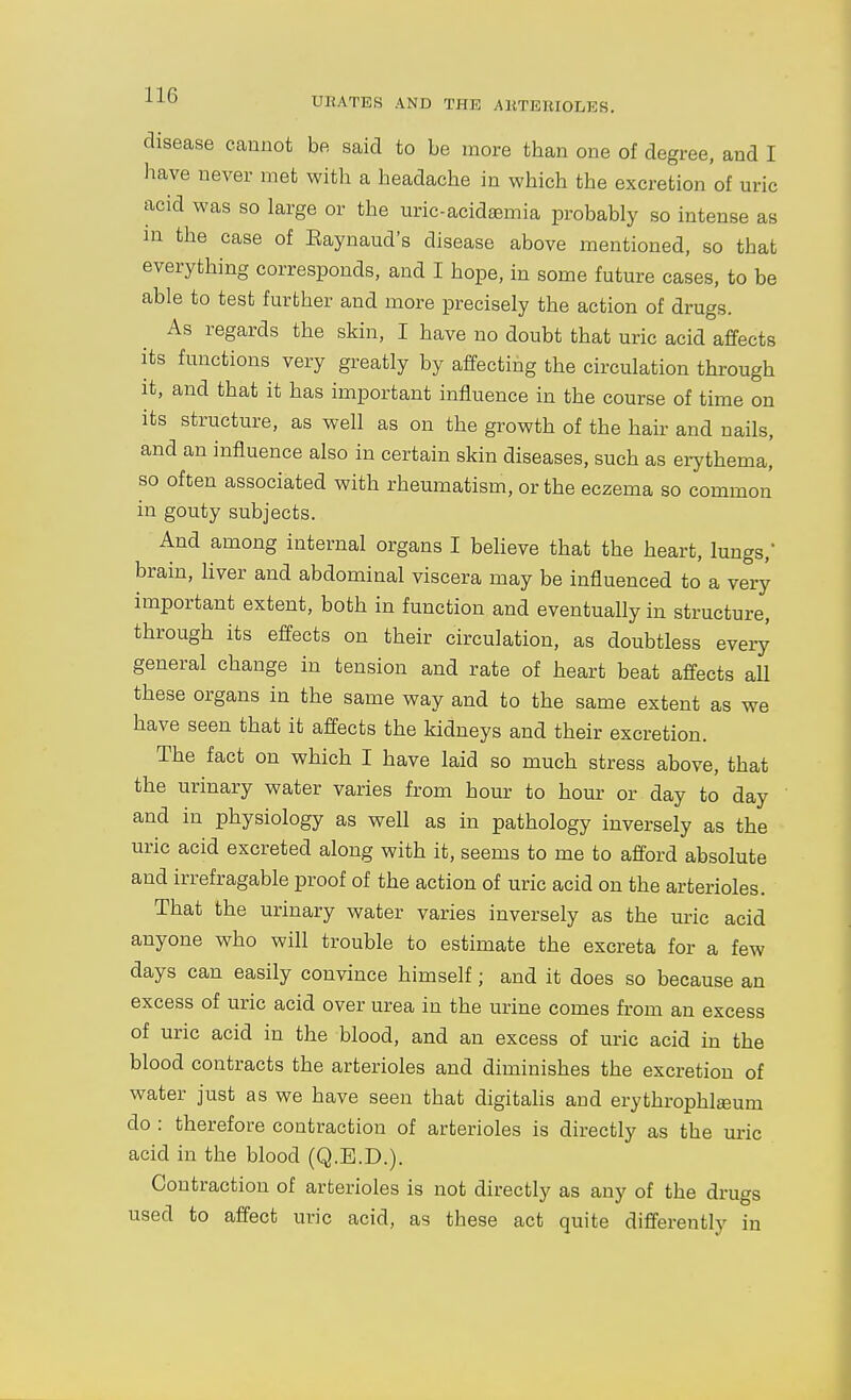 UKATES AND THE AKTEUIOLEfi. disease cannot be said to be more than one of degree, and I have never met with a headache in which the excretion of uric acid was so large or the uric-acidsemia probably so intense as m the case of Eaynaud's disease above iTientioned, so that everything corresponds, and I hope, in some future cases, to be able to test further and more precisely the action of drugs. As regards the skin, I have no doubt that uric acid affects its functions very greatly by affecting the circulation through it, and that it has important influence in the course of time on its structure, as well as on the growth of the hair and nails, and an influence also in certain skin diseases, such as erythema, so often associated with rheumatism, or the eczema so common in gouty subjects. And among internal organs I believe that the heart, lungs, brain, liver and abdominal viscera may be influenced to a very important extent, both in function and eventually in structure, through its effects on their circulation, as doubtless everjJ general change in tension and rate of heart beat affects all these organs in the same way and to the same extent as we have seen that it affects the kidneys and their excretion. The fact on which I have laid so much stress above, that the urinary water varies from hour to hour or day to day and in physiology as well as in pathology inversely as the uric acid excreted along with it, seems to me to afibrd absolute and irrefragable proof of the action of uric acid on the arterioles. That the urinary water varies inversely as the uric acid anyone who will trouble to estimate the excreta for a few days can easily convince himself; and it does so because an excess of uric acid over urea in the urine comes from an excess of uric acid in the blood, and an excess of uric acid in the blood contracts the arterioles and diminishes the excretion of water just as we have seen that digitalis and erythrophlsum do : therefore contraction of arterioles is directly as the uric acid in the blood (Q.E.D.). Contraction of arterioles is not directly as any of the drugs used to affect uric acid, as these act quite differently in