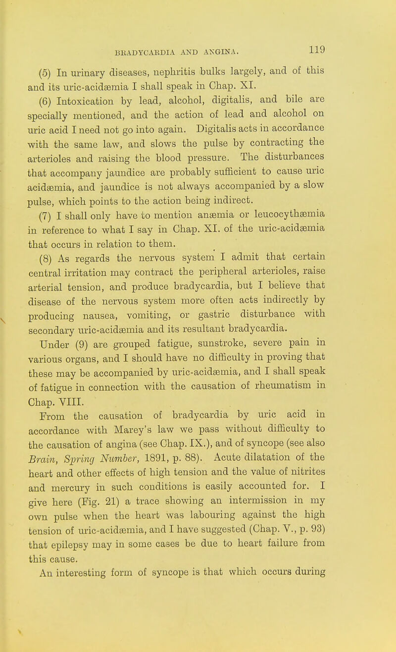 BKADYCARDIA AND ANGINA. (5) In urinary diseases, nephritis bulks largely, and of this and its uric-acidsemia I shall speak in Chap. XI. (6) Intoxication by lead, alcohol, digitalis, and bile are specially mentioned, and the action of lead and alcohol on uric acid I need not go into again. Digitalis acts in accordance with the same law, and slows the pulse by contracting the arterioles and raising the blood pressure. The disturbances that accompany jaundice are probably sufficient to cause uric acidaemia, and jaundice is not always accompanied by a slow pulse, which points to the action being indirect. (7) I shall only have to mention anaemia or leucocythsemia in reference to what I say in Chap. XI. of the uric-acideemia that occurs in relation to them. (8) As regards the nervous system I admit that certain central irritation may contract the peripheral arterioles, raise arterial tension, and produce bradycardia, but I beHeve that disease of the nervous system more often acts indirectly by producing nausea, vomiting, or gastric disturbance with secondary uric-acideemia and its resultant bradycardia. Under (9) are grouped fatigue, sunstroke, severe pain in various organs, and I should have no difficulty in proving that these may be accompanied by uric-acidaemia, and I shall speak of fatigue in connection with the causation of rheumatism in Chap. VIII. From the causation of bradycardia by uric acid in accordance with Marey's law we pass without difficulty to the causation of angina (see Chap. IX.), and of syncope (see also Brain, Siting Number, 1891, p. 88). Acute dilatation of the heart and other effects of high tension and the value of nitrites and mercury in such conditions is easily accounted for. I give here (Fig. 21) a trace showing an intermission in my own pulse when the heart was labouring against the high tension of uric-acidaemia, and I have suggested (Chap. V., p. 93) that epilepsy may in some cases be due to heart failure from this cause. An interesting form of syncope is that which occurs during