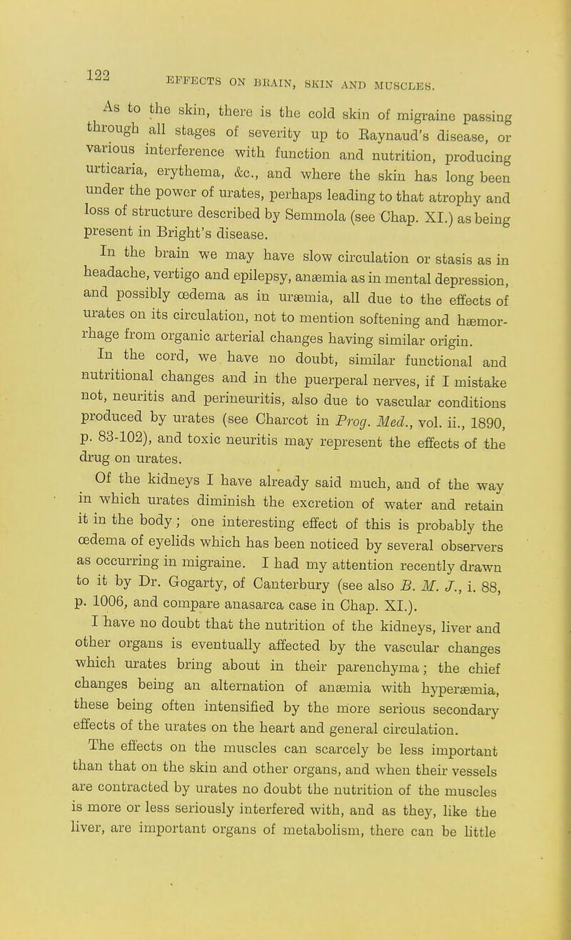 EFFECTS ON BRAIN, SJvlN AND MUSCLES. As to the skm, there is the cold skin of migraine passing through all stages of severity up to Eaynaud's disease, or various interference with function and nutrition, producing urticaria, erythema, &c., and where the skin has long been under the power of urates, perhaps leading to that atrophy and loss of structure described by Semmola (see Chap. XI.) as being present in Bright's disease. In the brain we may have slow circulation or stasis as in headache, vertigo and epilepsy, anemia as in mental depression, and possibly oedema as in uremia, all due to the effects of urates on its circulation, not to mention softening and haemor- rhage from organic arterial changes having similar origin. In the cord, we have no doubt, similar functional and nutritional changes and in the puerperal nerves, if I mistake not, neuritis and perineuritis, also due to vascular conditions produced by urates (see Charcot in Prog. Med., vol. ii., 1890, p. 83-102), and toxic neuritis may represent the effects of the drug on urates. Of the kidneys I have already said much, and of the way in which urates diminish the excretion of water and retain it in the body; one interesting effect of this is probably the oedema of eyelids which has been noticed by several observers as occurring in migraine. I had my attention recently drawn to it by Dr. Gogarty, of Canterbury (see also B. M. J., i. 88, p. 1006, and compare anasarca case in Chap. XI.). I have no doubt that the nutrition of the kidneys, liver and other organs is eventually affected by the vascular changes which urates bring about in their parenchyma; the chief changes being an alternation of anaemia with hypergemia, these being often intensified by the miore serious secondary effects of the urates on the heart and general circulation. The effects on the muscles can scarcely be less important than that on the skin and other organs, and when their vessels are contracted by urates no doubt the nutrition of the muscles is more or less seriously interfered with, and as they, like the liver, are important organs of metabolism, there can be little