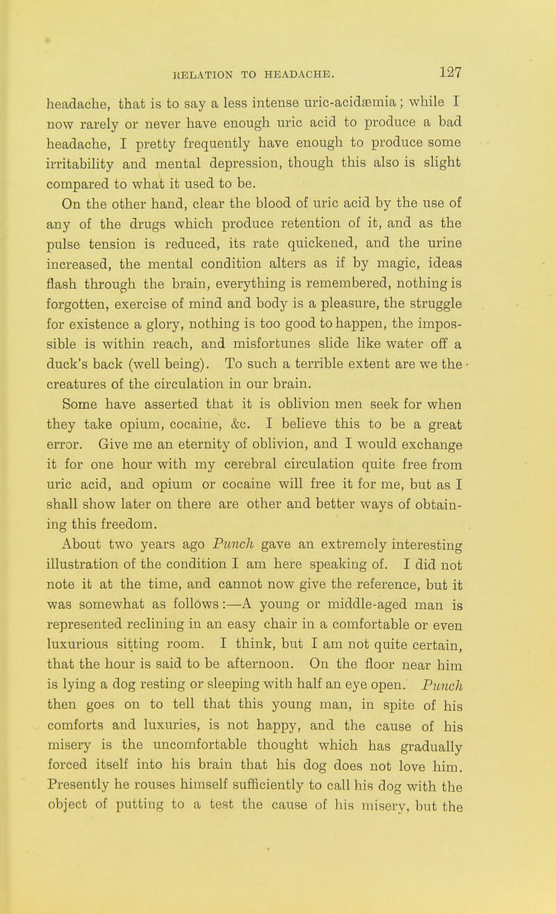 headache, that is to say a less intense uric-acidsemia; while I now rarely or never have enough uric acid to produce a bad headache, I pretty frequently have enough to produce some irritability and mental depression, though this also is slight compared to what it used to be. On the other hand, clear the blood of uric acid by the use of any of the drugs which produce retention of it, and as the pulse tension is reduced, its rate quickened, and the urine increased, the mental condition alters as if by magic, ideas flash through the brain, everything is remembered, nothing is forgotten, exercise of mind and body is a pleasure, the struggle for existence a glory, nothing is too good to happen, the impos- sible is within reach, and misfortunes slide like water off a duck's back (well being). To such a terrible extent are we the creatures of the circulation in our brain. Some have asserted that it is oblivion men seek for when they take opium, cocaine, &c. I believe this to be a great error. Give me an eternity of oblivion, and I would exchange it for one hour with my cerebral circulation quite free from uric acid, and opium or cocaine will free it for me, but as I shall show later on there are other and better ways of obtain- ing this freedom. About two years ago Punch gave an extremely interesting illustration of the condition I am here speaking of. I did not note it at the time, and cannot now give the reference, but it was somewhat as follows:—A young or middle-aged man is represented reclining in an easy chair in a comfortable or even luxurious sitting room. I think, but I am not quite certain, that the hour is said to be afternoon. On the floor near him is lying a dog resting or sleeping with half an eye open. Punch then goes on to tell that this young man, in spite of his comforts and luxuries, is not happy, and the cause of his misery is the uncomfortable thought which has gradually forced itself into his brain that his dog does not love him. Presently he rouses himself sufficiently to call his dog with the object of putting to a test the cause of his misery, but the