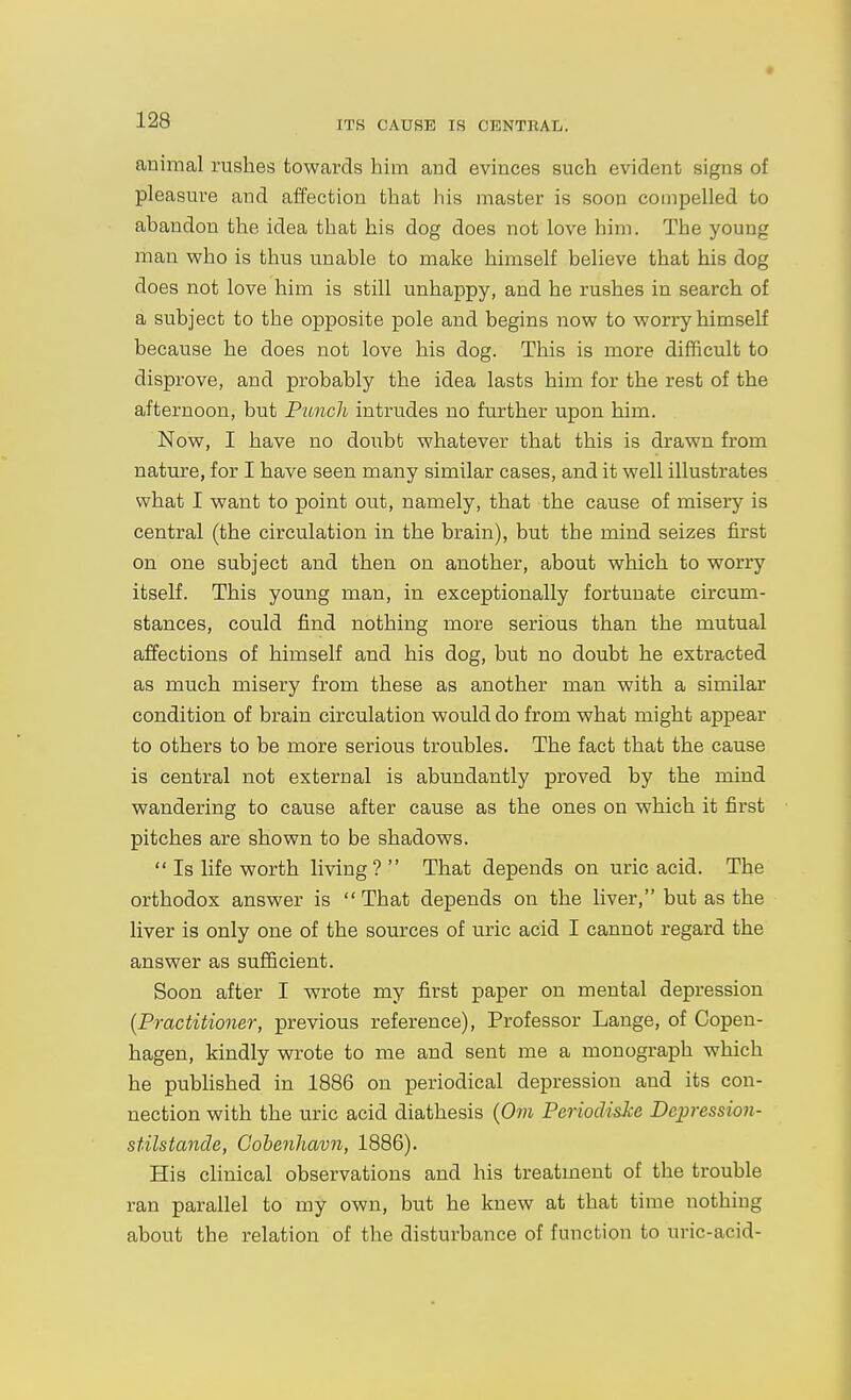 ITS CAUSE IS CENTRAL. animal rushes towards him and evinces such evident signs of pleasure and affection that his master is soon compelled to abandon the idea that his dog does not love him. The young man who is thus unable to make himself believe that his dog does not love him is still unhappy, and he rushes in search of a subject to the opposite pole and begins now to worry himself because he does not love his dog. This is more difficult to disprove, and probably the idea lasts him for the rest of the afternoon, but Punch intrudes no further upon him. Now, I have no doubt whatever that this is dravm from nature, for I have seen many similar cases, and it well illustrates what I want to point out, namely, that the cause of misery is central (the circulation in the brain), but the mind seizes first on one subject and then on another, about which to worry itself. This young man, in exceptionally fortunate circum- stances, could find nothing more serious than the mutual affections of himself and his dog, but no doubt he extracted as much misery from these as another man with a similar condition of brain circulation would do from what might appear to others to be more serious troubles. The fact that the cause is central not external is abundantly proved by the mind wandering to cause after cause as the ones on which it first pitches are shown to be shadows.  Is life worth living? That depends on uric acid. The orthodox answer is  That depends on the liver, but as the liver is only one of the sources of uric acid I cannot regard the answer as sufficient. Soon after I wrote my first paper on mental depression {Practitioner, previous reference). Professor Lange, of Copen- hagen, kindly wrote to me and sent me a monograph which he published in 1886 on periodical depression and its con- nection with the uric acid diathesis (Om PeriodisJce Depression- stilstande, Cobenhavii, 1886). His clinical observations and his treatment of the trouble ran parallel to my own, but he knew at that time nothing about the relation of the disturbance of function to uric-acid-
