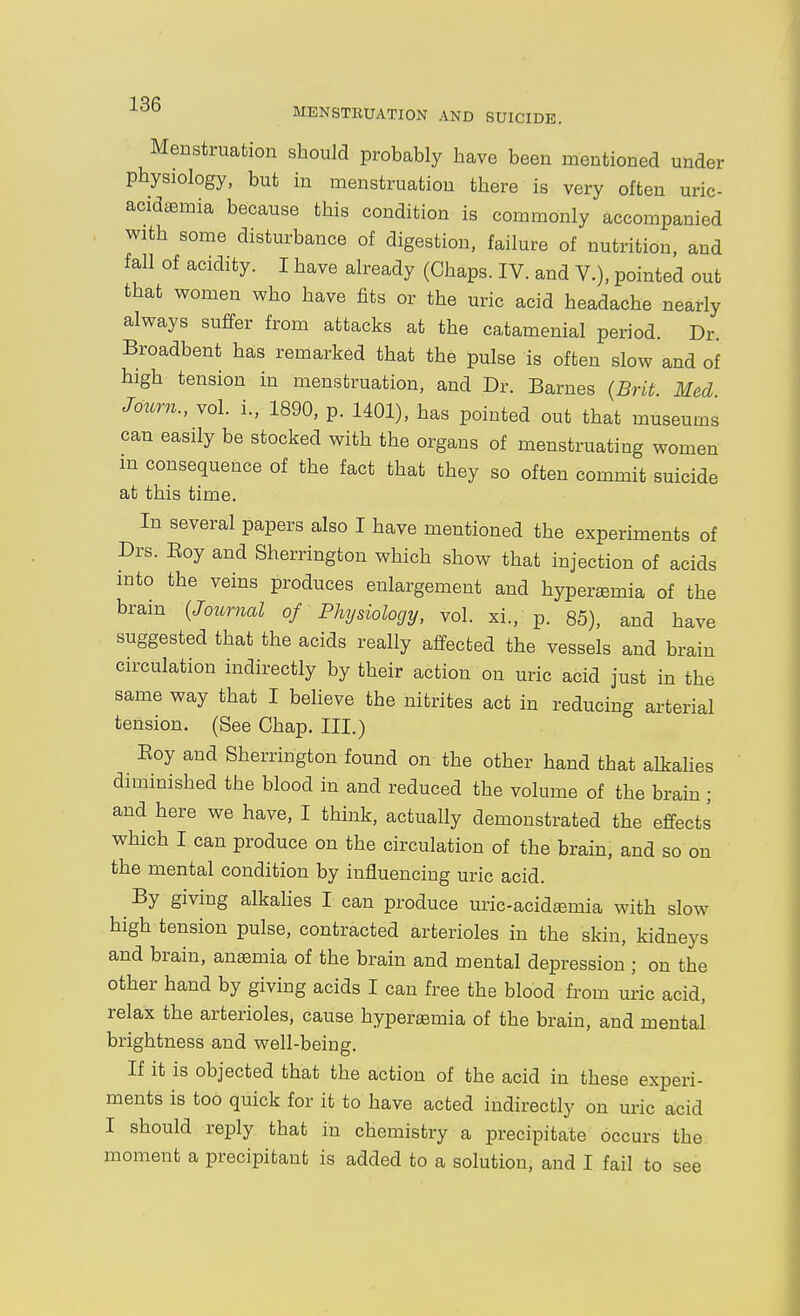 MENSTEUATION AND SUICIDE. Menstruation should probably have been mentioned under physiology, but in menstruation there is very often uric- acidaemia because this condition is commonly accompanied with some disturbance of digestion, failure of nutrition, and fall of acidity. I have already (Chaps. IV. and V.), pointed out that women who have fits or the uric acid headache nearly always suffer from attacks at the catamenial period. Dr. Broadbent has remarked that the pulse is often slow and of high tension in menstruation, and Dr. Barnes {Brit Med Journ., vol. i., 1890, p. 1401), has pointed out that museums can easily be stocked with the organs of menstruating women m consequence of the fact that they so often commit suicide at this time. In several papers also I have mentioned the experiments of Drs. Eoy and Sherrington which show that injection of acids into the veins produces enlargement and hyper^emia of the bram {Journal of Physiology, vol. xi., p. 85), and have suggested that the acids really affected the vessels and brain circulation indirectly by their action on uric acid just in the same way that I believe the nitrites act in reducing arterial tension. (See Chap. III.) Eoy and Sherrington found on the other hand that alkahes diminished the blood in and reduced the volume of the brain ; and here we have, I think, actually demonstrated the effects which I can produce on the circulation of the brain, and so on the mental condition by influencing uric acid. By giving alkahes I can produce uric-acidiemia with slow high tension pulse, contracted arterioles in the skin, kidneys and brain, anaemia of the brain and mental depression ; on the other hand by giving acids I can free the blood from uric acid, relax the arterioles, cause hyperaemia of the brain, and mental brightness and well-being. If it is objected that the action of the acid in these experi- ments is too quick for it to have acted indirectly on uric acid I should reply that in chemistry a precipitate occurs the