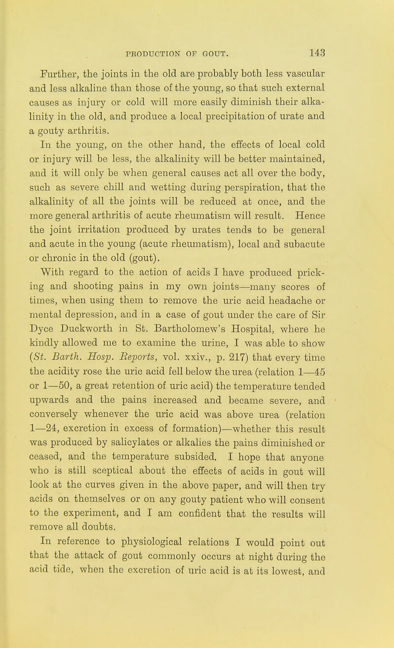 Further, the johats in the old are probably both less vascular and less alkaline than those of the young, so that such external causes as injury or cold will more easily diminish their alka- linity in the old, and produce a local precipitation of urate and a gouty arthritis. In the young, on the other hand, the effects of local cold or injury will be less, the alkalinity will be better maintained, and it will only be when general causes act all over the body, such as severe chill and wetting during perspiration, that the alkalinity of all the joints will be reduced at once, and the more general arthritis of acute rheumatism will result. Hence the joint irritation produced by urates tends to be general and acute in the young (acute rheumatism), local and subacute or chronic in the old (gout). With regard to the action of acids I have produced prick- ing and shooting pains in my own joints—many scores of times, when using them to remove the uric acid headache or mental depression, and in a case of gout under the care of Sir Dyce Duckworth in St. Bartholomew's Hospital, where he kindly allowed me to examine the urine, I was able to show [St. Barth. Hosp. Beports, vol. xxiv., p. 217) that every time the acidity rose the uric acid fell below the urea (relation 1—45 or 1—50, a great retention of uric acid) the temperature tended upwards and the pains increased and became severe, and conversely whenever the uric acid was above urea (relation 1—24, excretion in excess of formation)—whether this result was produced by salicylates or alkalies the pains diminished or ceased, and the temperature subsided. I hope that anyone who is still sceptical about the effects of acids in gout will look at the curves given in the above paper, and will then try acids on themselves or on any gouty patient who will consent to the experiment, and I am confident that the results will remove all doubts. In reference to physiological relations I would point out that the attack of gout commonly occurs at night during the acid tide, when the excretion of uric acid is at its lowest, and