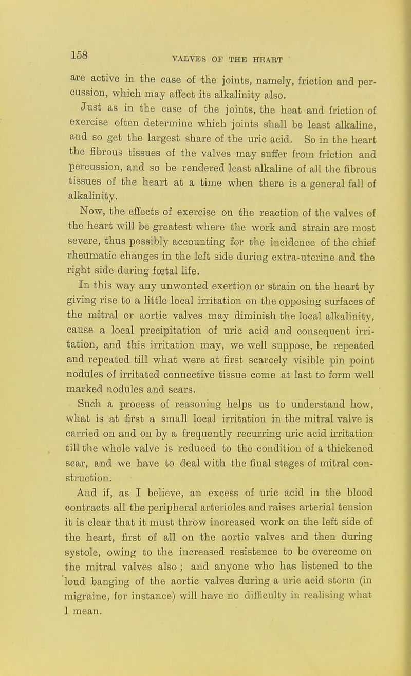 VALVES OF THE HEART are active in the case of the joints, namely, friction and per- cussion, which may affect its alkahnity also. Just as in the case of the joints, the heat and friction of exercise often determine which joints shall be least alkaline, and so get the largest share of the uric acid. So in the heart the fibrous tissues of the valves may suffer from friction and percussion, and so be rendered least alkaline of all the fibrous tissues of the heart at a time when there is a general fall of alkalinity. Now, the effects of exercise on the reaction of the valves of the heart will be greatest where the work and strain are most severe, thus possibly accounting for the incidence of the chief rheumatic changes in the left side during extra-uterine and the right side during fcetal life. In this way any unwonted exertion or strain on the heart by giving rise to a little local irritation on the opposing surfaces of the mitral or aortic valves may diminish the local alkalinity, cause a local precipitation of uric acid and consequent irri- tation, and this irritation may, we well suppose, be rej)eated and repeated till what were at first scarcely \dsible pin point nodules of irritated connective tissue come at last to form well marked nodules and scars. Such a process of reasoning helps us to understand how, what is at first a small local irritation in the mitral valve is carried on and on by a frequently recurring uric acid irritation till the whole valve is reduced to the condition of a thickened scar, and we have to deal with the final stages of mitral con- struction. And if, as I believe, an excess of uric acid in the blood contracts all the peripheral arterioles and raises arterial tension it is clear that it must throw increased work on the left side of the heart, first of all on the aortic valves and then during systole, owing to the increased resistence to be overcome on the mitral valves also ; and anyone who has listened to the loud banging of the aortic valves during a uric acid storm (in migraine, for instance) will have no difficulty in realising what 1 mean.