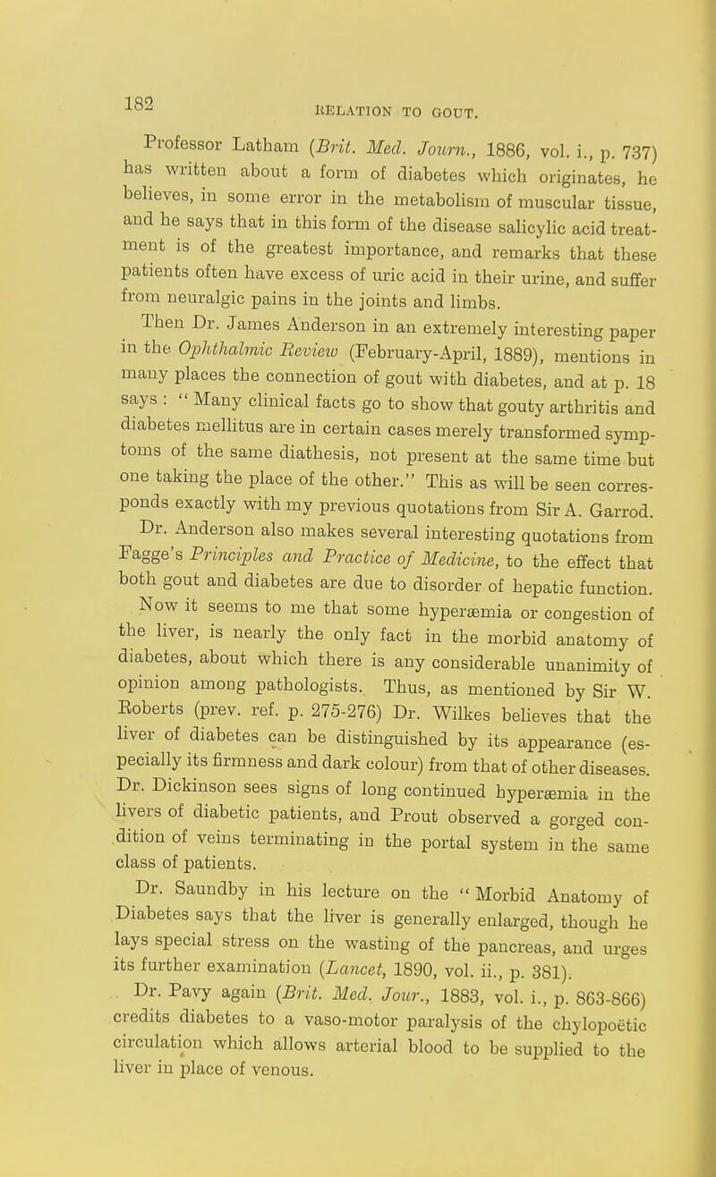 liELATION TO GOUT. Professor Latham {Brit. Med. Journ., 1886, vol. i., p. 737) has written about a form of diabetes which originltes, he believes, in some error in the metabolism of muscular tissue, and he says that in this form of the disease salicylic acid treat- ment is of the greatest importance, and remarks that these patients often have excess of uric acid in their urine, and suffer from neuralgic pains in the joints and limbs. Then Dr. James Anderson in an extremely interesting paper in the Ophthalmic Bevieio (February-April, 1889), mentions in many places the connection of gout with diabetes, and at p. 18 says :  Many clinical facts go to show that gouty arthritis and diabetes melhtus are in certain cases merely transformed symp- toms of the same diathesis, not present at the same time but one taking the place of the other. This as will be seen corres- ponds exactly with my previous quotations from Sir A. Garrod. Dr. Anderson also makes several interesting quotations from Fagge's Principles and Practice of Medicine, to the effect that both gout and diabetes are due to disorder of hepatic function. Now it seems to me that some hyper£emia or congestion of the hver, is nearly the only fact in the morbid anatomy of diabetes, about which there is any considerable unanimity of opinion among pathologists. Thus, as mentioned by Sir W. Eoberts (prev. ref. p. 275-276) Dr. Wilkes beheves that the liver of diabetes can be distinguished by its appearance (es- pecially its firmness and dark colour) from that of other diseases. Dr. Dickinson sees signs of long continued hyperemia in the livers of diabetic patients, and Prout observed a gorged con- dition of veins terminating in the portal system in the same class of patients. Dr. Saundby in his lecture on the  Morbid Anatomy of Diabetes says that the liver is generally enlarged, though he lays special stress on the wasting of the pancreas, and urges its further examination {Lancet, 1890, vol. ii., p. 381). Dr. Pavy again {Brit. Med. Jour., 1883, vol. i., p. 863-866) credits diabetes to a vaso-motor paralysis of the chylopoetic circulation which allows arterial blood to be supplied to the liver in place of venous.