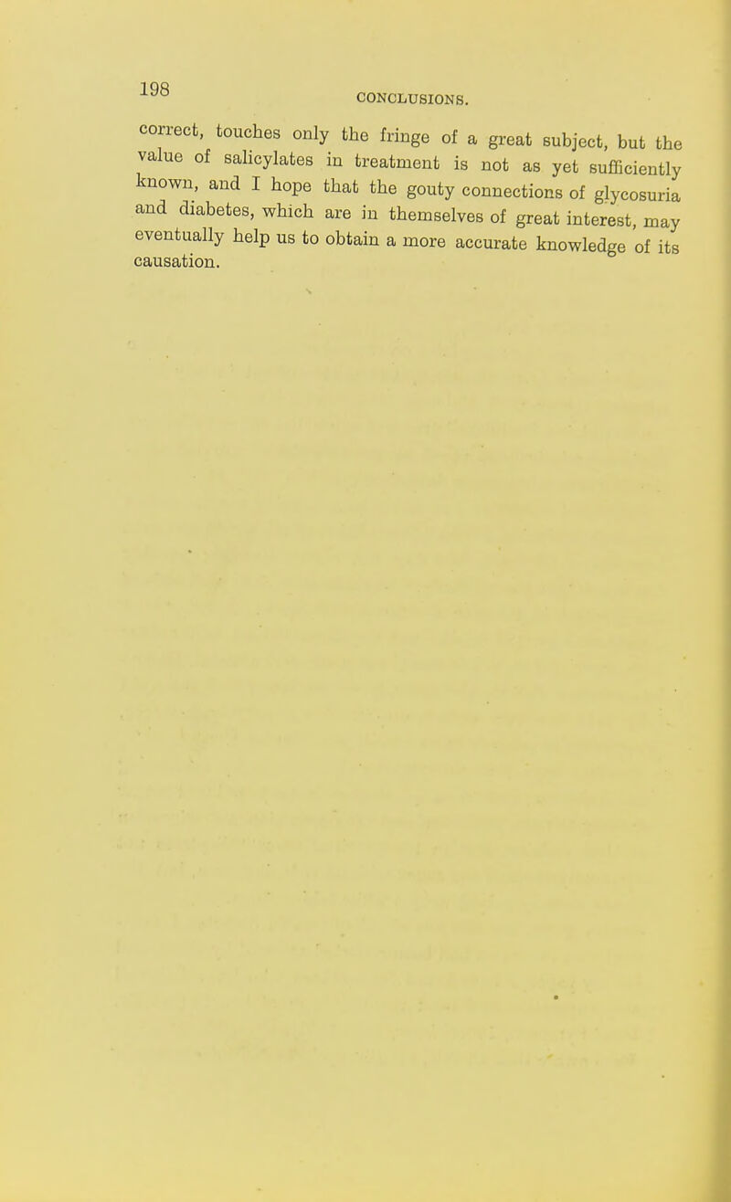 CONCLUSIONS. correct, touches only the fringe of a great subject, but the value of sahcylates in treatment is not as yet sufficiently known, and I hope that the gouty connections of glycosuria and diabetes, which are in themselves of great interest, may eventually help us to obtain a more accurate knowledge of its causation.