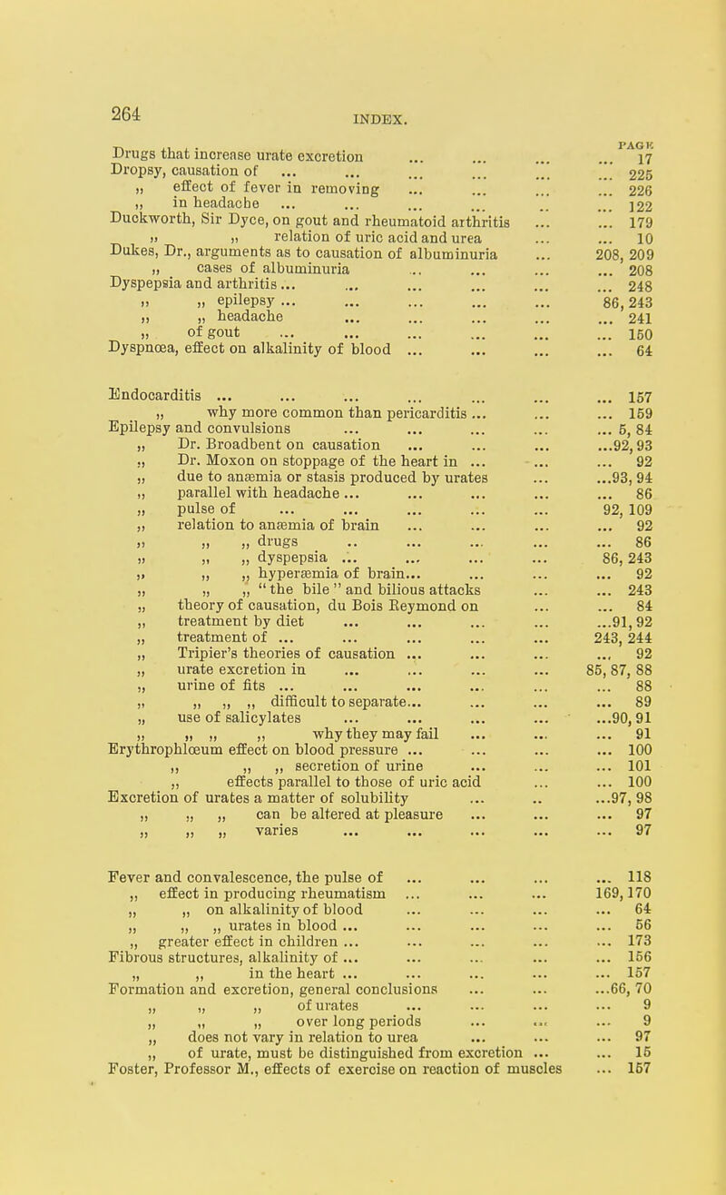 Drugs that increase urate excretion ... ... ... ... 17 Dropsy, causation of ... ... ... ... *_*' 225 „ effect of fever in removing ... ... ... ... 226 „ in headache ... ... ... ... .. ]22 Duckworth, Sir Dyce, on gout and rheumatoid arthritis ... ... 179 » )i relation of uric acid and urea ... ... 10 Dukes, Dr., arguments as to causation of albuminuria ... 208, 209 „ cases of albuminuria ... ... ... ... 208 Dyspepsia and arthritis... ... ... ... ... ... 248 „ „ epilepsy... ... ... ... ... 86,243 „ „ headache ... ... ... ... ... 241 „ of gout ... ... ... ... ... ... 150 Dyspnoea, effect on alkalinity of blood ... ... ... ... 64 Endocarditis ... ... ... ... ... ... ... 157 „ why more common than pericarditis ... ... ... 159 Epilepsy and convulsions ... ... ... ... ...5,84 „ Dr. Broadbent on causation ... ... ... ...92,93 ,, Dr. Moxon on stoppage of the heart in ... ... ... 92 „ due to anasmia or stasis produced by urates ... ...93,94 „ parallel with headache... ... ... ... ... 86 „ pulse of ... ... ... ... ... 92, 109 „ relation to antemia of brain ... ... ... ... 92 ,) „ „ drugs .. ... ... ... ... 86 t) „ „ dyspepsia ... ... ... ... 86,243 )> „ „ hyper£emia of brain... ... ... ... 92 „ „ „ the bile and bilious attacks ... ... 243 „ theory of causation, du Bois Eeymond on ... ... 84 „ treatment by diet ... ... ... ... ...91,92 „ treatment of ... ... ... ... ... 243,244 „ Tripier's theories of causation ... ... ... ... 92 „ urate excretion in ... ... ... ... 85,87, 88 „ urine of fits ... ... ... ... ... ... 88 „ „ „ ,, diflBcult to separate... ... ... ... 89 „ use of salicylates ... ... ... ... ...90,91 „ „ „ „ why they may fail ... ... ... 91 Erythrophloeum effect on blood pressure ... ... ... ... 100 ,, „ ,, secretion of urine ... ... ... 101 „ effects parallel to those of uric acid ... ... 100 Excretion of urates a matter of solubility ... .. ...97, 98 „ ,, „ can be altered at pleasure ... ... ... 97 J) J) jj V3-11CS ••• ••• 97 Fever and convalescence, the pulse of ... ... ... ... 118 ,, effect in producing rheumatism ... ... ... 169,170 „ „ on alkalinity of blood ... ... ... ... 64 „ „ „ urates in blood ... ... ... ... ... 56 „ greater effect in children ... ... ... ... ... 173 Fibrous structures, alkalinity of... ... ... ... ... 156 „ „ in the heart ... ... ... ... ... 157 Formation and excretion, general conclusions ... ... ...66, 70 „ „ „ of urates ... ... ... ... 9 „ „ „ over long periods ... ... ... 9 „ does not vary in relation to urea ... ... ... 97 „ of urate, must be distinguished from excretion ... ... 15 Foster, Professor M., effects of exercise on reaction of muscles ... 157