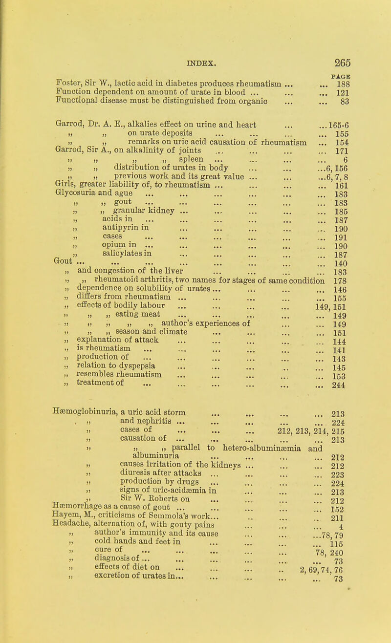 . PAGE Foster, Sir W., lactic acid in diabetes produces rheumatism ... ... 188 Function dependent on amount of urate in blood ... ... ... 121 Functional disease must be distinguished from organic ... ... 83 Garrod, Dr. A. E,, alkalies effect on urine and heart ... ... 166-6 )) ), on urate deposits ... ... ... ... 165 )) ,1 remarks on uric acid causation of rheumatism ... 154 Garrod, Sir A., on alkalinity of joints .., ... ... ... 171 i> » spleen ... ... ... ... 6 )) I) distribution of urates in body ... ... ...6,156 » 11 previous work and its great value ... ... ...6,7,8 Girls, greater liability of, to rheumatism ... ... ... ... 161 Glycosuria and ague ... ... ... ... ... ... 183 » gout ... ... ... ... ... 183 „ „ granular kidney ... ... ... ... ... 185 ., acids in ... ... ... ... ... ... i87 „ antipyrinin ... ... ... ... ... 190 » cases ... ... ... ... ... ... 191 „ opium in ... ... ... ... ... ... 190 „ salicylates in ... ... ... ... ... 137 ••• ••• ••• ••• ... ... ... ... 140 „ and congestion of the liver ... ... ... ... 183 „ „ rheumatoid arthritis, two names for stages of same condition 178 „ dependence on solubility of urates ... ... ... ... 146 „ differs from rheumatism ... ... ... ... ... 155 „ effects of bodily labour ... ... ... ... 149 151  » >.• eating meat ... ... ... ... ... 149 ■ » » » )> „ author's experiences of ... ... 149 » )( ), season and climate ... ... ... ... 151 „ explanation of attack ... ... ... ... ... 144 „ is rheumatism ... ... ... ... ... ... 141 „ production of ... ... ... ... ... ... 143 ,, relation to dyspepsia ... ... ... .. ... 145 „ resembles rheumatism ... ... ... 153 „ treatment of ... ... ... ... \\[ 244 Hasmoglobinuria, a uric acid storm ... ... ... ... 213 . „ and nephi-itis ... ... ... ... ... 224 „ cases of ... 212,213, 214, 215 „ causation of ... ... ... ... ... 213 » » )) parallel to hetero-albuminEemia and albuminuria ... ... ... ... 212 „ causes irritation of the kidneys ... ... ... 212 „ diuresis after attacks ... ... ... ... 223 ,, production by drugs ... ... ... ... 224 )) signs of uric-acid£Bmia in ... ... ... 213 „ Sir W. Koberts on ... ... ... 212 Hemorrhage as a cause of gout ... ... ... **.' 152 Hayem, M., criticisms of Seinmola's work... .. ... [[' 2II Headache, alternation of, with gouty pains ... .*.' 4 „ author's immunity and its cause ... ... .'.','78 79 „ cold hands and feet in ... ... ' 1^5 5F«of. , '78,240 „ diagnosis of... ... ... ... _ _ _ _ ^3 „ effects of diet on ... ... ... 2 6974 76 „ excretion of urates in... ... ... ' ' '73