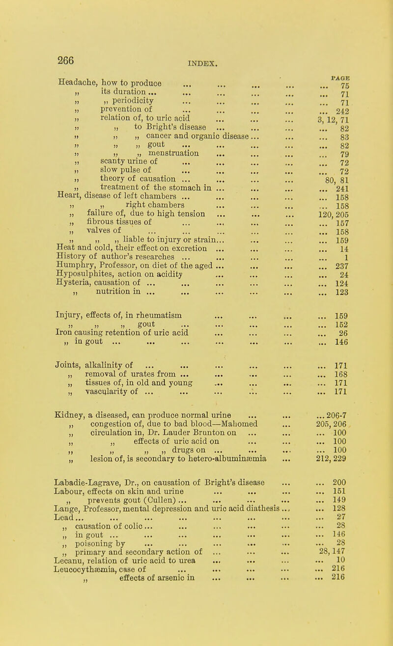 Headache, how to produce ... ... ... ... ... ^^75 „ its duration... ... ... ... ... \[] 71 „ „ periodicity ... ... ... ... 71 „ prevention of ... ... ... ... ... 242 „ relation of, to uric acid ... ... ... 3,12 71 » )) to Bright's disease ... ... ... ... '82 « » » cancer and organic disease... ... ... 83 » !> gout ... ... ... ... ... 82 » 1) ij menstruation ... ... ... ... 79 „ scanty urine of ... ... ... ... ... 72 „ slow pulse of ... ... ... ... ... 72 „ theory of causation ... ... ... ... 80, 81 „ treatment of the stomach in ... ... ... ... 241 Heart, disease of left chambers ... ... ... ... ... 158 » )) right chambers ... ... ... ... 158 „ failure of, due to high tension ... ... ... 120,205 „ fibrous tissues of ... ... ... ... ... 157 „ Talves of ... ... ... ... ... ... 158 » » „ liable to injury or strain... ... ... ... 169 Heat and cold, their effect on excretion ... ... ... ... 14 History of author's researches ... ... ... ... ... l Humphry, Professor, on diet of the aged ... ... ... ... 237 Hyposulphites, action on acidity ... ... ... ... 24 Hysteria, causation of ... ... ... ... ... ... 124 „ nutrition in ... ... ... ... ... ... 123 Injury, effects of, in rheumatism ... ... „. ... 159 „ „ gout ... ... ... ... ... 152 Iron causing retention of uric acid ... ... ... ... 26 „ in gout ... ... ... ... ... ... ... 146 Joints, alkalinity of ... ... ... ... ... ... 171 „ removal of urates from ... ... ... ... ... 168 „ tissues of, in old and young ... ... ... ... 171 „ vascularity of ... ... ... ... ... ... 171 Kidney, a diseased, can produce normal urine ... ... ... 206-7 „ congestion of, due to bad blood—Mahomed ... 205, 206 „ circulation in, Dr. Lauder Brunton on ... ... ... 100 „ „ effects of uric acid on ... ... ... 100 „ „ „ „ drugs on ... ... ... ... 100 „ lesion of, is secondary to hetero-albumina3mia ... 212,229 Labadie-Lagrave, Dr., on causation of Bright's disease ... ... 200 Labour, effects on skin and urine ... ... ... ... 151 „ prevents gout (Cullen)... ... ... ... ... 149 Lange, Professor, mental depression and uric acid diathesis ... ... 128 Lead... ... ... ... ... ... ... ... 27 „ causation of colic... ... ... ... ... ... 28 „ in gout ... ... ... ... ... ... ... 146 „ poisoning by ... ... ... ••• ••• 28 „ primary and secondary action of ... ... ... 28,147 Lecanu, relation of uric acid to urea ... ... ... ... 10 Leucocythsemia, case of ... ... •.. ••• 216 ,, effects of arsenic in ... ... ... ... 216